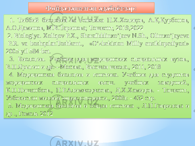  1. Тиббий биология ва генетика П.Х.Холиқов, А.Қ.Қурбонов, А.О.Даминов, М.В.Таринова; Тошкент, 2019,2022 2. Biologiya. Xoliqov P.X., Sharafiddinxo’jaev N.Sh., Olimxo’jayeva P.R. va boshqalar.Toshkent., «О’zbekiston Milliy ensiklopediyasi» 2005-yil 584-bet. 3. Биология. Учебник для медицинских специальных вузов., В.Н.Ярыгин и др. - Москва., Высшая школа., 2011, 2018 4. Медицинская биология и генетика. Учебник для студентов медицинских специальных высш. учебных заведений., К.Н.Нишанбаев., П.Р.Алимжоджаева., Д.Х.Хамидов. - Ташкент., Узбекистан миллий энциклопедияси., 2008г. - 432 стр. 5. Медицинская биология и общая генетика ., Л.П.Гаврилова и др ., Гомель 2012 Фойдаланилган адабиётлар:0A 271605 30 05 3C1605 05 3C46463D3B5D59 05 47 521632 01 020301 40 04 371632 78 05 3D 020705161F052D 3E18 