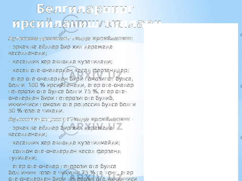 Белгиларнинг ирсийланиш типлари Аутосома-доминант типда ирсийланиш : – эркак ва аёллар бир хил даражада касалланади; – касаллик хар авлодда кузатилади; – касал ота-оналардан касал фарзандлар; – агар ота-оналардан бири гомозигот булса, белги 100 % ирсийланади, агар ота-оналар гетерозигота булса белги 75 %, агар ота- оналардан бири гетерозигота булиб, иккинчиси гомозигота рецессив булса белги 50 % юзага чикади. Аутосома-рецессив типда ирсийланиш : – эркак ва аёллар бир хил даражада касалланади; – касаллик хар авлодда кузатилмайди; – соғлом ота-оналардан касал фарзанд туғилади; – агар ота-оналар гетерозигота булса белгининг юзага чиқиши 25 % га тенг, агар ота-оналардан бири гетерозигота иккинчиси гомозигота рецессив булса белги 50 % юзага чиқади, агар хар икки ота-она гомозигота рецессив генотипли булса белги 100 %, юзага чиқади. 