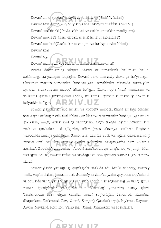 Devoni amid. (devoni rasoyil, devoni insho) (Elchilik ishlari) Devoni soxibshurot (Sipoxiylar va shoh saroyini moddiy ta’minoti) Devoni soxibbarid (Davlat elchilari va xokimlar ustidan maxfiy naz) Devoni muxtasib (Tosh-tarozu, shariat ishlari nazoratchisi) Devoni mushrif (Xazina kirim-chiqimi va boshqa davlat ishlari) Devoni kozi Devoni ziyo Devoni mamlakai xos (davlat mulklari boshqaruvchisi) Barcha devonlarning viloyat. Shaxar va tumanlarda bo’limlari bo’lib, xokimlarga bo’ysungan faqatgina Devoni barid markaziy davlatga bo’ysungan. Shaxarlar maxsus tomonidan boshqarilgan. Amaldorlar o’rtasida ruxoniylar, ayniqsa, shayxulislom mavqei bilan bo’lgan. Davlat qo’shinlari muntazam va yollanma qo’shinlardan iborat bo’lib, yollanma qo’shinlar maxalliy xokimlar ixtiyorida bo’lgan. Somoniylar davlati sud ishlari va xuquqiy munosabatlarni amalga oshirish shariatga asoslangan edi. Sud ishlari qozilik devoni tomonidan boshqarilgan va uni qozikalon, mufti, raislar amalga oshirganlar. Og’ir jazoga loyiq jinoyatchilarni amir va qozikalon sud qilganlar, o’lim jazosi aksariyat xollarda Registon maydonida amalga oshirilgan. Somoniylar davrida yirik yer egalar-dexqonlarning mavqei ortdi va ular xatto viloyatlar xokimlari darajasigacha ham ko’tarila boshladi. Ziroatchi kadevarlar, ijarachi barzikorlar, qullar qishloq xo’jaligi bilan mashg’ul bo’lsa, xunarmandlar va savdogarlar ham ijtimoiy xayotda faol ishtirok etardi. Somoniylarda yer egaligi quydagicha shaklda edi: Mulki sultoniy, xususiy mulk, vaqf mulklari, jamoa mulki. Somoniylar davrida yerlar qaytadan taqsimlandi va oqibatda yangi yer egaligi shakli paydo bo’ldi. Yer egalarining bu yangi gurux asosan sipoxiylardan chiqqanlar edi. Voxadagi yerlarning asosiy qismi Zarafshondan bosh olgan kanallar orqali sug’orilgan. (Shohrud, Karmina, Shopurkom, Xarkanrud, Gav, Xitraf, Samjon) Qorakuldaryo), Paykand, Daymun, Arvon, Navkand, Romiton, Varaxsha, Xama, Xaramkom va boshqalar). 