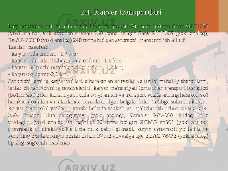 102.4. Karyer transportlari Tog&#39; massasini tashish uchun yuk ko&#39;tarish quvvati 70 tonna bo&#39;lgan Sony SKT105S (yoki analog), yuk ko&#39;tarish quvvati 150 tonna bo&#39;lgan Sany SET150S (yoki analog), BelAZ-75310 (yoki analog) 240 tonna bo&#39;lgan avtomobil transporti ishlatiladi . Tashish masofasi: - karyer-ruda ombori - 1,2 km; - karyer-balansdan tashqari ruda ombori - 1,8 km; - karyer-birlamchi maydalagichlar uchun– 1,2 km; - karyer-ag`darma-2,2 km. Avtomobillarning karyer yo&#39;llarida harakatlanish tezligi va tartibi mahalliy sharoitlarni, ishlab chiqaruvchining tavsiyalarini, karyer ma&#39;muriyati tomonidan transport tashkiloti (bo&#39;linmasi) bilan kelishilgan holda belgilanishi va transport vositalarining harakati yo&#39;l harakati qoidalari va talablarida nazarda tutilgan belgilar bilan tartibga solinishi kerak . Karyer avtomobil yo&#39;llarini yaxshi holatda saqlash va rejalashtirish uchun XSMG GR- 3505 tipidagi bitta avtogreyder (yoki analog), Komatsu WA-900 tipidagi bitta yuklagich (yoki analog) va og&#39;irligi 30 tonna bo&#39;lgan XCMG xp301 (yoki analog) pnevmatik g&#39;ildirakli yo&#39;lda bitta rolik qabul qilinadi. karyer avtomobil yo&#39;llarida va karerning o&#39;zida changni bosish uchun 32 m3 quvvatga ega BelAZ-76473 (yoki analog) tipidagi sug&#39;orish mashinasi. 