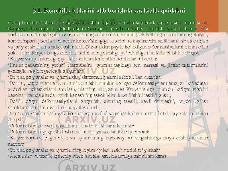 3.1. Konchilik ishlarini olib borishda xavfsizlik qoidalari Ochiq konchilik ishlarining xavfsizligi ishlar bajarilgan joylardagi bortlar, pog‘onalar, uyumlar va Karyerga chegaradosh xududlardagi o‘z-o‘zidan paydo bo‘ladigan ko‘chki va qulashlar xamda boshqarib bo‘lmaydigan suv oqimlarining oldini olish, shuningdek keltirilgan omillarning Karyer, kon-transporti jixozlari va xodimlar xavfsizligiga ta’sirini kamaytiruvchi tadbirlarni ishlab chiqish va joriy etish bilan amalga oshiriladi. O‘z-o‘zidan paydo bo‘ladigan deformatsiyalarni oldini olish yoki ularni Karyer ishiga zararli ta’sirini kamaytirishga yo‘naltirilgan tadbirlarni ishlab chiqish: • Karyer va uyumlardagi qiyaliklar xolatini ko‘z bilan ko‘rikdan o‘tkazish; • Jinslar qatlamining yotishi sharoitlarini, uyumlar tagidagi kon massasi va jinslar tuzilmalarini geologik va gidrogeologik o‘rganish; • Bortlar, pog‘onalar va uyumlardagi deformatsiyalarni asbob bilan kuzatish; • Bortlar, pog‘onalar va uyumlarni qulatishi mumkin bo‘lgan deformatsiyalar namoyon bo‘ladigan xudud va uchastkalarni aniqlash, ularning miqyosini va Karyer ishiga mumkin bo‘lgan ta’sirini baxolash xamda ulardan xavfi kattasining asbob bilan kuzatilishini tashkil etish ; • Bo‘lib o‘tgan deformatsiyalarni o‘rganish, ularning tavsifi, xavfi darajasini, paydo bo‘lish sabablarini aniqlash va ularni xujjatlashtirish; • Sun’iy mustaxkamlash yoki bo‘shashgan xudud va uchastkalarni bartaraf etish loyixalarini ishlab chiqish; • Deformatsiyalar rivojining oldini oluvchi tadbirlarni bajarish; • Deformatsiyalarga qarshi inshootlar xolati yuzasidan tizimiy nazorat; • Karyer bortlari, pog‘onalari va uyumlarning loyixaviy ko‘rsatgichlariga rioya etish yuzasidan nazorat; • Bortlar, pog‘onalar va uyumlarning loyixaviy ko‘rsatkichlarini to‘g‘irlash; • Asoslanish va texnik-iqtisodiy xisob kitoblar asosida amalga oshirilishi kerak. 