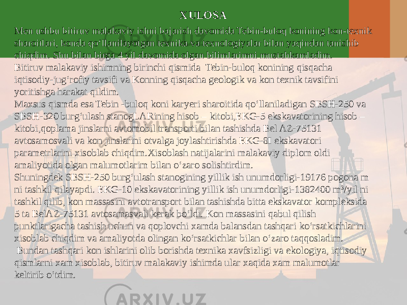 XULOSA Men ushbu bitiruv malakaviy ishni bajarish davomida Tebin-buloq konining kon-texnik sharoitlari, konda qo‘llanilayotgan texnika va texnologiyalar bilan yaqindan tanishib chiqdim. Shu bilan birga 4 yil davomida olgan bilimlarimni mustahkamladim. Bitiruv malakaviy ishimning birinchi qismida Tebin-buloq konining qisqacha iqtisodiy-jug‘rofiy tavsifi va Konning qisqacha geologik va kon texnik tavsifini yoritishga harakat qildim. Maxsus qismda esa Tebin -buloq koni karyeri sharoitida qo‘llaniladigan SBSH-250 va SBSH-320 burg‘ulash stanogLARining hisob – kitobi,EKG-5 ekskavatorining hisob – kitobi,qoplama jinslarni avtomobil transporti bilan tashishda Bel AZ-75131 avtosamosvali va kon jinslarini otvalga joylashtirishda EKG-8I ekskavatori parametrlarini xisoblab chiqdim.Xisoblash natijalarini malakaviy diplom oldi amaliyotida olgan malumotlarim bilan o‘zaro solishtirdim. Shuningdek SBSH-250 burg‘ulash stanogining yillik ish unumdorligi-19176 pogona m ni tashkil qilayapdi. EKG-10 ekskavatorining yillik ish unumdorligi-1382400 m 3 /yil ni tashkil qilib, kon massasini avtotransport bilan tashishda bitta ekskavator kompleksida 5 ta BelAZ-75131 avtosamasvali kerak bo‘ldi. Kon massasini qabul qilish punktlarigacha tashish uchun va qoplovchi xamda balansdan tashqari ko‘rsatkichlarini xisoblab chiqdim va amaliyotda olingan ko‘rsatkichlar bilan o‘zaro taqqosladim. Bundan tashqari kon ishlarini olib borishda texnika xavfsizligi va ekologiya, iqtisodiy qismlarni xam xisoblab, bitiruv malakaviy ishimda ular xaqida xam malumotlar keltirib o‘tdim. 