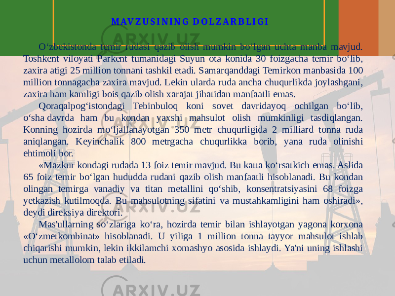 M A V Z U S I N I N G D O L Z A R B L I G I O‘zbekistonda temir rudasi qazib olish mumkin bo‘lgan uchta manba mavjud. Toshkent viloyati Parkent tumanidagi Suyun ota konida 30 foizgacha temir bo‘lib, zaxira atigi 25 million tonnani tashkil etadi. Samarqanddagi Temirkon manbasida 100 million tonnagacha zaxira mavjud. Lekin ularda ruda ancha chuqurlikda joylashgani, zaxira ham kamligi bois qazib olish xarajat jihatidan manfaatli emas. Qoraqalpog‘istondagi Tebinbuloq koni sovet davridayoq ochilgan bo‘lib, o‘sha davrda ham bu kondan yaxshi mahsulot olish mumkinligi tasdiqlangan. Konning hozirda mo‘ljallanayotgan 350 metr chuqurligida 2 milliard tonna ruda aniqlangan. Keyinchalik 800 metrgacha chuqurlikka borib, yana ruda olinishi ehtimoli bor. «Mazkur kondagi rudada 13 foiz temir mavjud. Bu katta ko‘rsatkich emas. Aslida 65 foiz temir bo‘lgan hududda rudani qazib olish manfaatli hisoblanadi. Bu kondan olingan temirga vanadiy va titan metallini qo‘shib, konsentratsiyasini 68 foizga yetkazish kutilmoqda. Bu mahsulotning sifatini va mustahkamligini ham oshiradi», deydi direksiya direktori. Mas&#39;ullarning so‘zlariga ko‘ra, hozirda temir bilan ishlayotgan yagona korxona «O‘zmetkombinat» hisoblanadi. U yiliga 1 million tonna tayyor mahsulot ishlab chiqarishi mumkin, lekin ikkilamchi xomashyo asosida ishlaydi. Ya&#39;ni uning ishlashi uchun metallolom talab etiladi. 