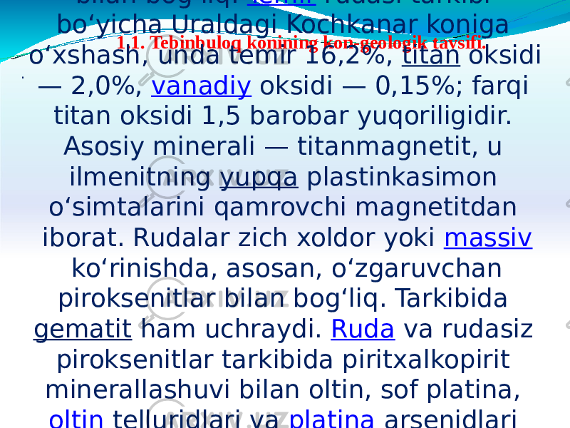   1.1. Tebinbuloq konining kon-geologik tavsifi. . Tebinbuloq temir koni — Qoraqalpogʻiston Respublikasining Sulton Uvays togʻlarida, Nukus — Toʻrtkoʻl t. y. dan 5—7 km masofada joylashgan. Kon 1937-y. topilgan. Urusoy sinigʻida quyi devon davriga mansub kremniykarbonatliterrigen va vulkanogenterrigen jinslar orasida joylashgan kuyi karbonning piroksenitgabbroli intruziv majmuasi bilan bogʻliq.  Temir  rudasi tarkibi boʻyicha Uraldagi Kochkanar koniga oʻxshash, unda temir 16,2%, titan oksidi — 2,0%, vanadiy oksidi — 0,15%; farqi titan oksidi 1,5 barobar yuqoriligidir. Asosiy minerali — titanmagnetit, u ilmenitning  yupqa  plastinkasimon oʻsimtalarini qamrovchi magnetitdan iborat. Rudalar zich xoldor yoki  massiv  koʻrinishda, asosan, oʻzgaruvchan piroksenitlar bilan bogʻliq. Tarkibida  gematit  ham uchraydi.  Ruda  va rudasiz piroksenitlar tarkibida piritxalkopirit minerallashuvi bilan oltin, sof platina,  oltin  telluridlari va  platina  arsenidlari uchraydi. Genezisi boʻyicha kon yakunlangan magmatikruda tanalari joylashgan intruziv jinslarning astasekin sovib borish jarayonlari bilan boglik. Tebinbuloq temir konida bir necha oʻn ruda tanalari aniklangan. Ularning eng yiriklari konning gʻarbiy va sharqiy uchastkalarida boʻlib, uz. 2400 m, qalinligi 100—400 m, tarqalish chuq. 500 m ga yetadi. Tebinbuloq temir konining resurslari bir necha mlrd. tonnani tashkil etadi. 