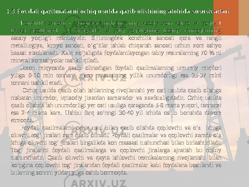 1.3.Foydali qazilmalarni ochiq usulda qazib olishining alohida xususiyatlari Konchilik sanoati - zamonaviy industriyaning asosiy xom ashyo va yoqilg‘I bazasi xisoblanadi . U energetika va xalq xo‘jaligining boshqa tarmoqlarining asosiy yoqilg‘i manbayidir. SHuningdek konchilik sanoati qora va rangli metallurgiya, kimyo sanoati, o‘g‘itlar ishlab chiqarish sanoati uchun xom ashyo bazasi xisoblanadi. Xalq xo‘jaligida foydalanilayotgan tabiy resurslarning 70 % ni mineral xomashyolar tashkil qiladi. Jaxon miqyosida qazib olinadigan foydali qazilmalarning umumiy miqdori yiliga 9-10 mln tonnani , kon massasining yillik unumdorligi esa 35-37 mlrd tonnani tashkil etadi. Ochiq usulda qazib olish ishlarining rivojlanishi yer osti usulida qazib olishga nisbatan unumdor, iqtisodiy jixatdan samarador va xavfsizligidadir. Ochiq usulda qazib olishda ish unumdorligi yer osti usuliga qaraganda 5-8 marta yuqori, tannarxi esa 2-4 marta kam. Ushbu farq so‘nngi 30-40 yil ichida oshib borishda davom etmoqda. Foydali qazilmalarni ochiq usul bilan qazib olishda qoplovchi va o‘z ichiga oluvchi tog‘ jinslari xam qazib olinadi. Foydali qazilmalar va qoplovchi xamda o‘z ichiga oluvchi tog‘ jinslari birgalikda kon massasi tushunchasi bilan birlashtiriladi. Tog‘ jinslarini foydali qazilmalarga va qoplovchi jinslarga ajratish bu nisbiy tushunchadir. Qazib oluvchi va qayta ishlovchi texnikalarning rivojlanishi bilan ko‘pgina qoplovchi tog‘ jinslaridan foydali qazilmalar kabi foydalana boshlandi va bularning sonnni yildan yilga oshib bormoqda. 