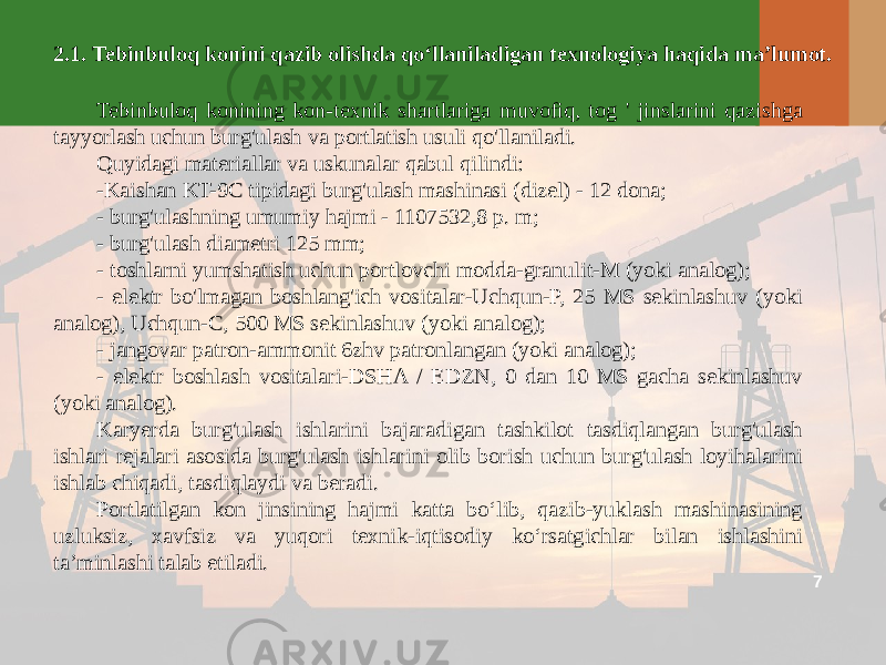 72.1. Tebinbuloq konini qazib olishda qo‘llaniladigan texnologiya haqida ma’lumot. Tebinbuloq konining kon-texnik shartlariga muvofiq, tog &#39; jinslarini qazishga tayyorlash uchun burg&#39;ulash va portlatish usuli qo&#39;llaniladi. Quyidagi materiallar va uskunalar qabul qilindi: -Kaishan KT-9C tipidagi burg&#39;ulash mashinasi (dizel) - 12 dona; - burg&#39;ulashning umumiy hajmi - 1107532,8 p. m; - burg&#39;ulash diametri 125 mm; - toshlarni yumshatish uchun portlovchi modda-granulit-M (yoki analog); - elektr bo&#39;lmagan boshlang&#39;ich vositalar-Uchqun-P, 25 MS sekinlashuv (yoki analog), Uchqun-C, 500 MS sekinlashuv (yoki analog); - jangovar patron-ammonit 6zhv patronlangan (yoki analog); - elektr boshlash vositalari-DSHA / EDZN, 0 dan 10 MS gacha sekinlashuv (yoki analog). Karyerda burg&#39;ulash ishlarini bajaradigan tashkilot tasdiqlangan burg&#39;ulash ishlari rejalari asosida burg&#39;ulash ishlarini olib borish uchun burg&#39;ulash loyihalarini ishlab chiqadi, tasdiqlaydi va beradi. Portlatilgan kon jinsining hajmi katta bo‘lib, qazib-yuklash mashinasining uzluksiz, xavfsiz va yuqori texnik-iqtisodiy ko‘rsatgichlar bilan ishlashini ta’minlashi talab etiladi. 