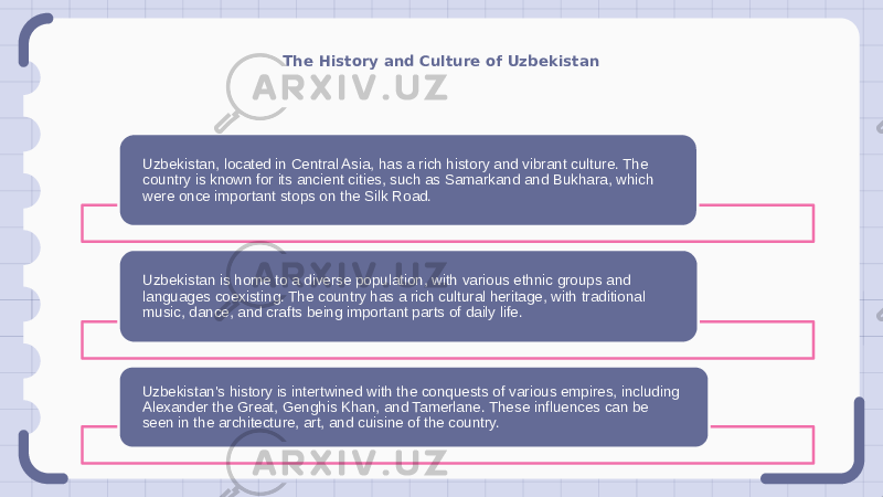 The History and Culture of Uzbekistan Uzbekistan, located in Central Asia, has a rich history and vibrant culture. The country is known for its ancient cities, such as Samarkand and Bukhara, which were once important stops on the Silk Road. Uzbekistan is home to a diverse population, with various ethnic groups and languages coexisting. The country has a rich cultural heritage, with traditional music, dance, and crafts being important parts of daily life. Uzbekistan&#39;s history is intertwined with the conquests of various empires, including Alexander the Great, Genghis Khan, and Tamerlane. These influences can be seen in the architecture, art, and cuisine of the country. 