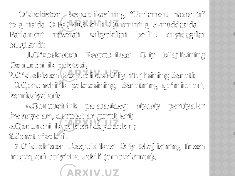  O‘zbekiston Respublikasining “Parlament nazorati” to‘g‘risida O‘RQ-403-sonli Qonunining 3-moddasida Parlament nazorati subyektlari bo‘lib quyidagilar belgilandi: 1.O‘zbekiston Respublikasi Oliy Majlisining Qonunchilik palatasi; 2.O‘zbekiston Respublikasi Oliy Majlisining Senati; 3.Qonunchilik palatasining, Senatning qo‘mitalari, komissiyalari; 4.Qonunchilik palatasidagi siyosiy partiyalar fraksiyalari, deputatlar guruhlari; 5.Qonunchilik palatasi deputatlari; 6.Senat a’zolari; 7.O‘zbekiston Respublikasi Oliy Majlisining Inson huquqlari bo‘yicha vakili (ombudsman). 