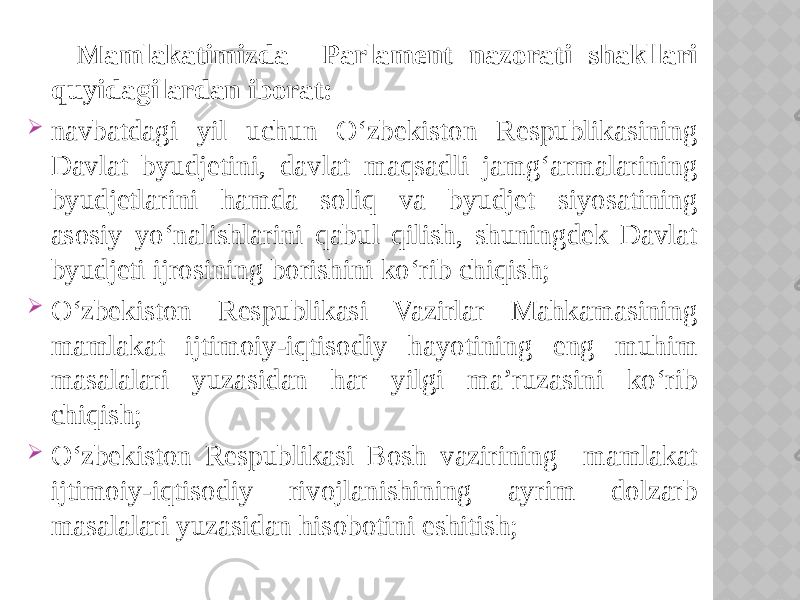  Mamlakatimizda Parlament nazorati shakllari quyidagilardan iborat:  navbatdagi yil uchun O‘zbekiston Respublikasining Davlat byudjetini, davlat maqsadli jamg‘armalarining byudjetlarini hamda soliq va byudjet siyosatining asosiy yo‘nalishlarini qabul qilish, shuningdek Davlat byudjeti ijrosining borishini ko‘rib chiqish;  O‘zbekiston Respublikasi Vazirlar Mahkamasining mamlakat ijtimoiy-iqtisodiy hayotining eng muhim masalalari yuzasidan har yilgi ma’ruzasini ko‘rib chiqish;  O‘zbekiston Respublikasi Bosh vazirining mamlakat ijtimoiy-iqtisodiy rivojlanishining ayrim dolzarb masalalari yuzasidan hisobotini eshitish; 