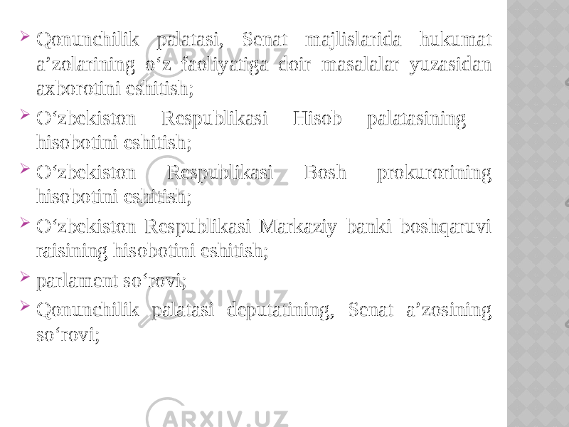  Qonunchilik palatasi, Senat majlislarida hukumat a’zolarining o‘z faoliyatiga doir masalalar yuzasidan axborotini eshitish;  O‘zbekiston Respublikasi Hisob palatasining hisobotini eshitish;  O‘zbekiston Respublikasi Bosh prokurorining hisobotini eshitish;  O‘zbekiston Respublikasi Markaziy banki boshqaruvi raisining hisobotini eshitish;  parlament so‘rovi;  Qonunchilik palatasi deputatining, Senat a’zosining so‘rovi; 