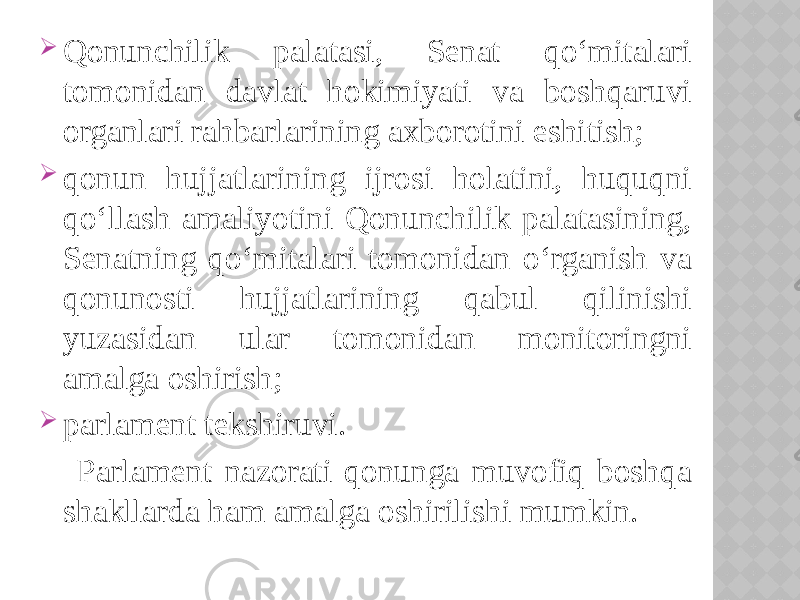  Qonunchilik palatasi, Senat qo‘mitalari tomonidan davlat hokimiyati va boshqaruvi organlari rahbarlarining axborotini eshitish;  qonun hujjatlarining ijrosi holatini, huquqni qo‘llash amaliyotini Qonunchilik palatasining, Senatning qo‘mitalari tomonidan o‘rganish va qonunosti hujjatlarining qabul qilinishi yuzasidan ular tomonidan monitoringni amalga oshirish;  parlament tekshiruvi. Parlament nazorati qonunga muvofiq boshqa shakllarda ham amalga oshirilishi mumkin. 