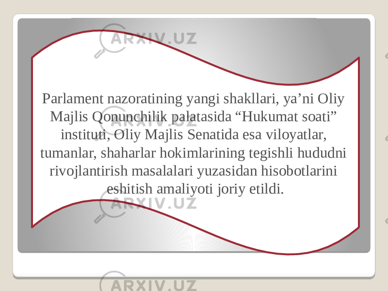 Parlament nazoratining yangi shakllari, ya’ni Oliy Majlis Qonunchilik palatasida “Hukumat soati” instituti, Oliy Majlis Senatida esa viloyatlar, tumanlar, shaharlar hokimlarining tegishli hududni rivojlantirish masalalari yuzasidan hisobotlarini eshitish amaliyoti joriy etildi. 