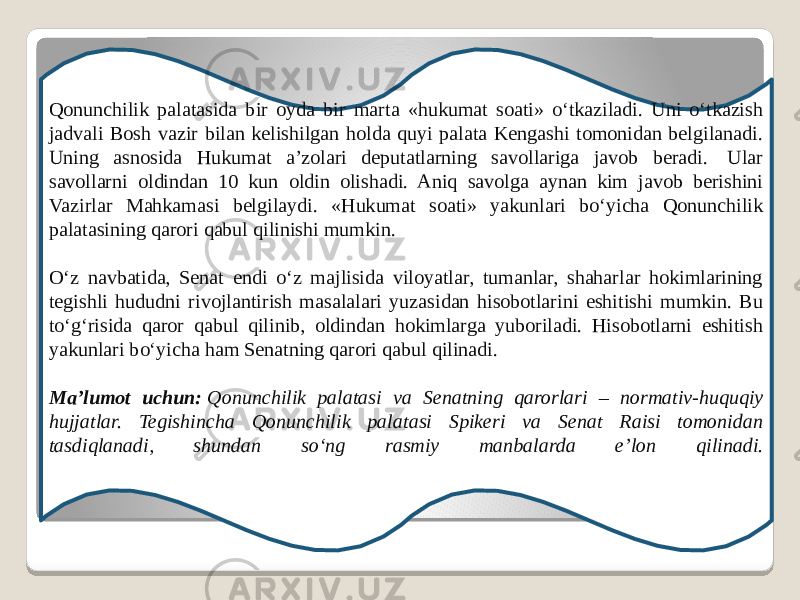 Qonunchilik palatasida bir oyda bir marta «hukumat soati» oʻtkaziladi. Uni oʻtkazish jadvali Bosh vazir bilan kelishilgan holda quyi palata Kengashi tomonidan belgilanadi. Uning asnosida Hukumat a’zolari deputatlarning savollariga javob beradi.  Ular savollarni oldindan 10 kun oldin olishadi. Aniq savolga aynan kim javob berishini Vazirlar Mahkamasi belgilaydi. «Hukumat soati» yakunlari boʻyicha Qonunchilik palatasining qarori qabul qilinishi mumkin.   Oʻz navbatida, Senat endi oʻz majlisida viloyatlar, tumanlar, shaharlar hokimlarining tegishli hududni rivojlantirish masalalari yuzasidan hisobotlarini eshitishi mumkin. Bu toʻgʻrisida qaror qabul qilinib, oldindan hokimlarga yuboriladi. Hisobotlarni eshitish yakunlari boʻyicha ham Senatning qarori qabul qilinadi.   Ma’lumot uchun:  Qonunchilik palatasi va Senatning qarorlari – normativ-huquqiy hujjatlar. Tegishincha Qonunchilik palatasi Spikeri va Senat Raisi tomonidan tasdiqlanadi, shundan soʻng rasmiy manbalarda e’lon qilinadi. 