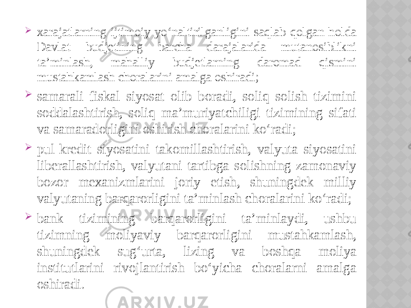  xarajatlarning ijtimoiy yo‘naltirilganligini saqlab qolgan holda Davlat budjetining barcha darajalarida mutanosiblikni ta’minlash, mahalliy budjetlarning daromad qismini mustahkamlash choralarini amalga oshiradi;  samarali fiskal siyosat olib boradi, soliq solish tizimini soddalashtirish, soliq ma’muriyatchiligi tizimining sifati va samaradorligini oshirish choralarini ko‘radi;  pul-kredit siyosatini takomillashtirish, valyuta siyosatini liberallashtirish, valyutani tartibga solishning zamonaviy bozor mexanizmlarini joriy etish, shuningdek milliy valyutaning barqarorligini ta’minlash choralarini ko‘radi;  bank tizimining barqarorligini ta’minlaydi, ushbu tizimning moliyaviy barqarorligini mustahkamlash, shuningdek sug‘urta, lizing va boshqa moliya institutlarini rivojlantirish bo‘yicha choralarni amalga oshiradi. 