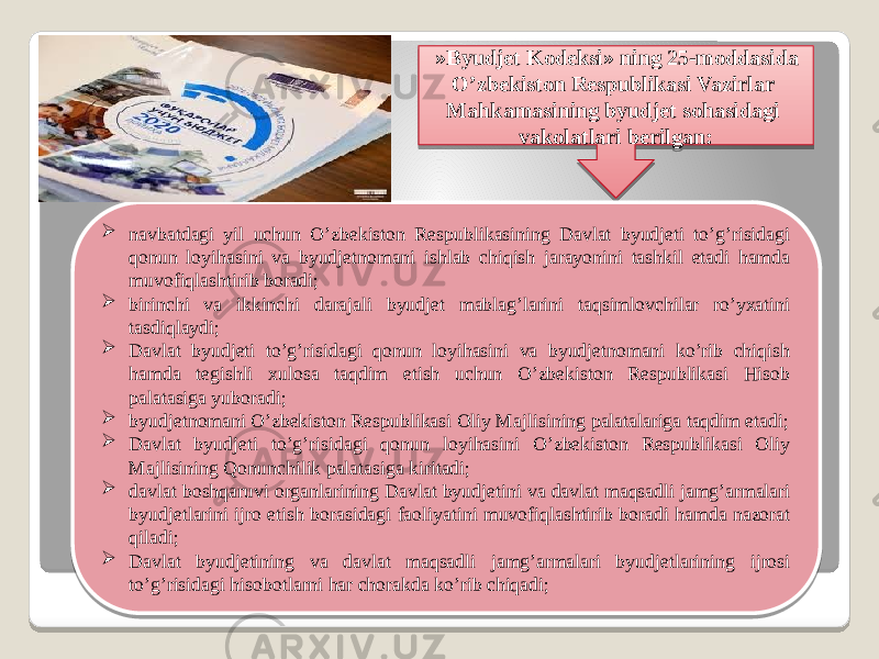   »Byudjet Kodeksi» ning 25-moddasida O’zbekiston Respublikasi Vazirlar Mahkamasining byudjet sohasidagi vakolatlari berilgan:  navbatdagi yil uchun O’zbekiston Respublikasining Davlat byudjeti to’g’risidagi qonun loyihasini va byudjetnomani ishlab chiqish jarayonini tashkil etadi hamda muvofiqlashtirib boradi;  birinchi va ikkinchi darajali byudjet mablag’larini taqsimlovchilar ro’yxatini tasdiqlaydi;  Davlat byudjeti to’g’risidagi qonun loyihasini va byudjetnomani ko’rib chiqish hamda tegishli xulosa taqdim etish uchun O’zbekiston Respublikasi Hisob palatasiga yuboradi;  byudjetnomani O’zbekiston Respublikasi Oliy Majlisining palatalariga taqdim etadi;  Davlat byudjeti to’g’risidagi qonun loyihasini O’zbekiston Respublikasi Oliy Majlisining Qonunchilik palatasiga kiritadi;  davlat boshqaruvi organlarining Davlat byudjetini va davlat maqsadli jamg’armalari byudjetlarini ijro etish borasidagi faoliyatini muvofiqlashtirib boradi hamda nazorat qiladi;  Davlat byudjetining va davlat maqsadli jamg’armalari byudjetlarining ijrosi to’g’risidagi hisobotlarni har chorakda ko’rib chiqadi; 15 452F20 03 02 241F15 08 01 16 27 29 01 2F 14 01 22 1B 1D 01 2F 01 22 09 01 15 2F 27 01 22 14 