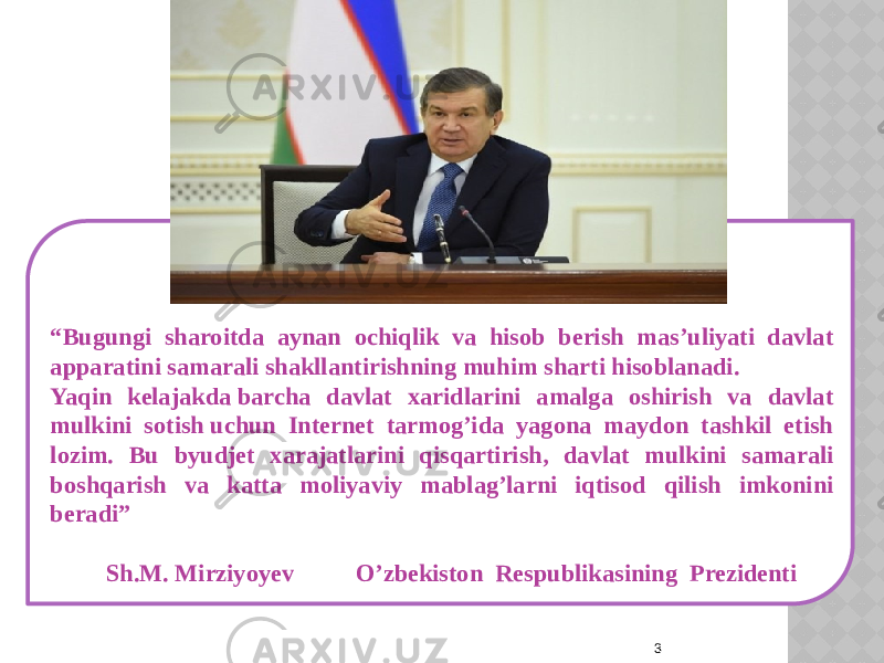  3“ Bugungi sharoitda aynan ochiqlik va hisob berish mas’uliyati davlat apparatini samarali shakllantirishning muhim sharti hisoblanadi.  Yaqin kelajakda barcha davlat xaridlarini amalga oshirish va davlat mulkini sotish uchun Internet tarmog’ida yagona maydon tashkil etish lozim. Bu byudjet xarajatlarini qisqartirish, davlat mulkini samarali boshqarish va katta moliyaviy mablag’larni iqtisod qilish imkonini beradi” Sh.M. Mirziyoyev O’zbekiston Respublikasining Prezidenti 