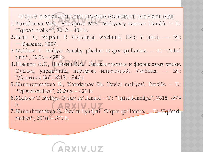 O‘QUV ADABIYOTLARI HAMDA AXBOROT MANBALARI 1. Nuritdinova V.Sh., Sharapova M.A. Moliyaviy nazorat: Darslik. – T.: “Iqtisod-moliya”, 2019 – 492 b. 2. Боди З., Мертон Р. Финансы. Учебник. Пер. с англ. — М.: ―Вильямс, 2007. 3. Malikov T. Moliya: Аmаliy jihаtlаr. O’quv qo’llanma. – T.: “Nihol print”, 2022. – 428 b. 4. Шапкин А.С., Шапкин В.А. Экономические и финансовые риски. Оценка, управление, портфель инвестиций. Учебник. — М.: “Дашков и Ко”, 2013. - 544 c 5. Nurmuxamedova B., Xamdamov Sh. Davlat moliyasi. Darslik. – T.: “Iqtisod-moliya”, 2020 y. – 428 b. 6. Malikov T. Moliya. O‘quv qo‘llanma. – T.: “Iqtisod-moliya”, 2018. -274 b. 7. Nurmuhamedova B. Davlat byudjeti. O‘quv qo‘llanma. – T.: “Iqtisod- moliya”, 2018. – 575 b. 03 0F10 07 26 2B10 3031 4748 4D10 0919 1D 2E10 52 58 26 5F10 07 26 6510 0919 2F 4C10 07 29 