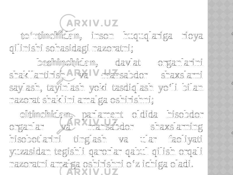  to‘rtinchidan, inson huquqlariga rioya qilinishi sohasidagi nazoratni; beshinchidan, davlat organlarini shakllantirish va mansabdor shaxslarni saylash, tayinlash yoki tasdiqlash yo‘li bilan nazorat shaklini amalga oshirishni; oltinchidan, parlament oldida hisobdor organlar va mansabdor shaxslarning hisobotlarini tinglash va ular faoliyati yuzasidan tegishli qarorlar qabul qilish orqali nazoratni amalga oshirishni o‘z ichiga oladi. 