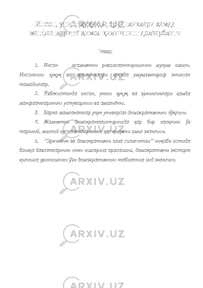 Инсон, унинг ҳуқуқ ва эркинликлари ҳамда манфаатларини ҳимоя қилишнинг долзарблиги Режа: 1. Инсон — жамиятни ривожлантиришнинг муҳим омили. Инсоннинг ҳуқуқ ва эркинликлари ҳақида умумэътироф этилган тамойиллар. 2. Ўзбекистонда инсон, унинг ҳуқуқ ва эркинликлари ҳамда манфаатларининг устуворлиги ва амалиёти. 3. Барча мамлакатлар учун универсал демократиянинг йўқлиги. 4. Жамиятни демократлаштиришда ҳар бир халқнинг ўз тарихий, миллий хусусиятларининг ҳал қилувчи омил эканлиги. 5. “Эркинлик ва демократияни олға силжитиш” ниқоби остида бошқа давлатларнинг ички ишларига аралашиш, демократияни экспорт қилишга уринишнинг ўзи демократиянинг табиатига зид эканлиги. 