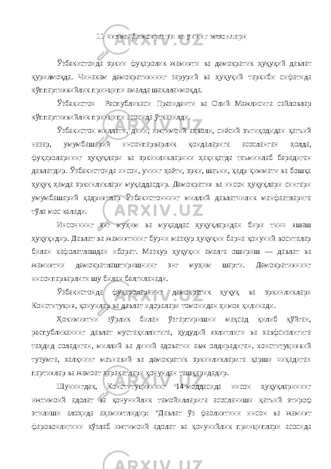 11-чизма. Демократия ва унинг мезонлари Ўзбекистонда эркин фуқаролик жамияти ва демократик ҳуқуқий давлат қурилмоқда. Чинакам демократиянинг зарурий ва ҳуқуқий таркиби сифатида кўппартиявийлик принципи амалда шаклланмоқда. Ўзбекистон Республикаси Президенти ва Олий Мажлисига сайловлар кўппартиявийлик принципи асосида ўтказилди. Ўзбекистон миллати, дини, ижтимоий аҳволи, сиёсий эътиқодидан қатъий назар, умумбашарий инсонпарварлик қоидаларига асосланган ҳолда, фуқароларнинг ҳуқуқлари ва эркинликларини ҳақиқатда таъминлаб берадиган давлатдир. Ўзбекистонда инсон, унинг ҳаёти, эрки, шаъни, қадр-қиммати ва бошқа ҳуқуқ ҳамда эркинликлари муқаддасдир. Демократия ва инсон ҳуқуқлари сингари умумбашарий қадриятлар Ўзбекистоннинг миллий давлатчилик манфаатларига тўла мос келади. Инсоннинг энг муҳим ва муқаддас ҳуқуқларидан бири тинч яшаш ҳуқуқидир. Давлат ва жамиятнинг бурчи мазкур ҳуқуқни барча қонуний воситалар билан кафолатлашдан иборат. Мазкур ҳуқуқни амалга ошириш — давлат ва жамиятни демократлаштиришнинг энг муҳим шарти. Демократиянинг инсонпарварлиги шу билан белгиланади. Ўзбекистонда фуқароларнинг демократик ҳуқуқ ва эркинликлари Конституция, қонунлар ва давлат идоралари томонидан ҳимоя қилинади. Ҳокимиятни зўрлик билан ўзгартиришни мақсад қилиб қўйган, республиканинг давлат мустақиллигига, ҳудудий яхлитлиги ва хавфсизлигига таҳдид соладиган, миллий ва диний адоватни авж олдирадиган, конституциявий тузумга, халқнинг маънавий ва демократик эркинликларига қарши чиқадиган партиялар ва жамоат ҳаракатлари қонундан ташқаридадир. Шунингдек, Конституциянинг 14-моддасида инсон ҳуқуқларининг ижтимоий адолат ва қонунийлик тамойилларига асосланиши қатъий этироф этилиши алоҳида аҳамиятлидир: “Давлат ўз фаолиятини инсон ва жамият фаровонлигини кўзлаб ижтимоий адолат ва қонунийлик принциплари асосида 