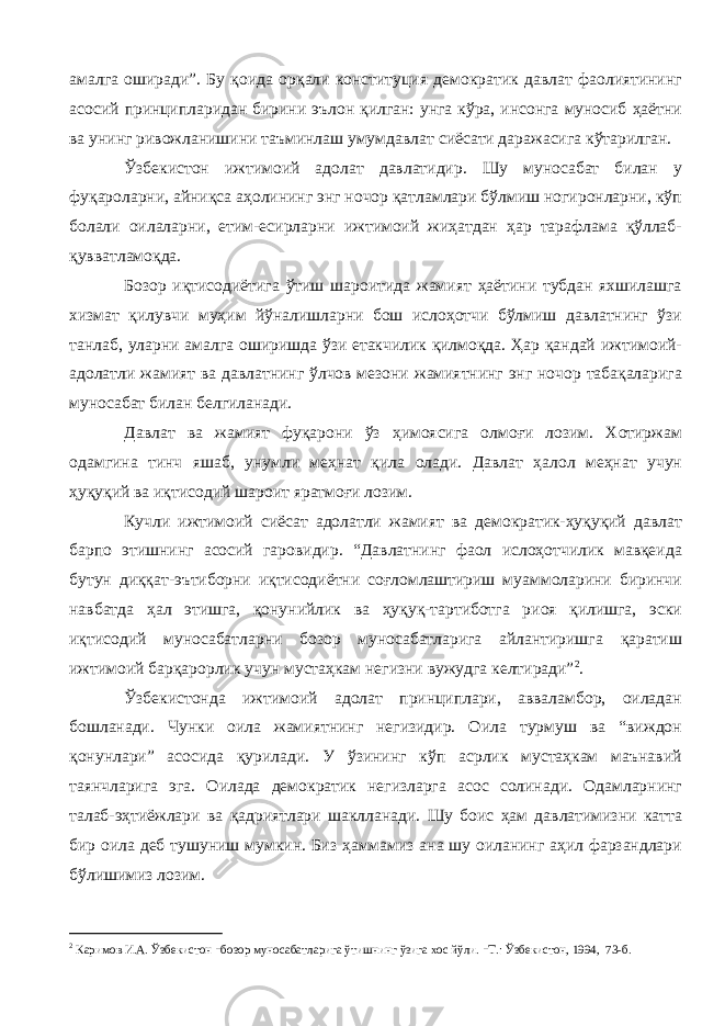 амалга оширади”. Бу қоида орқали конституция демократик давлат фаолиятининг асосий принципларидан бирини эълон қилган: унга кўра, инсонга муносиб ҳаётни ва унинг ривожланишини таъминлаш умумдавлат сиёсати даражасига кўтарилган. Ўзбекистон ижтимоий адолат давлатидир. Шу муносабат билан у фуқароларни, айниқса аҳолининг энг ночор қатламлари бўлмиш ногиронларни, кўп болали оилаларни, етим-есирларни ижтимоий жиҳатдан ҳар тарафлама қўллаб- қувватламоқда. Бозор иқтисодиётига ўтиш шароитида жамият ҳаётини тубдан яхшилашга хизмат қилувчи муҳим йўналишларни бош ислоҳотчи бўлмиш давлатнинг ўзи танлаб, уларни амалга оширишда ўзи етакчилик қилмоқда. Ҳар қандай ижтимоий- адолатли жамият ва давлатнинг ўлчов мезони жамиятнинг энг ночор табақаларига муносабат билан белгиланади. Давлат ва жамият фуқарони ўз ҳимоясига олмоғи лозим. Хотиржам одамгина тинч яшаб, унумли меҳнат қила олади. Давлат ҳалол меҳнат учун ҳуқуқий ва иқтисодий шароит яратмоғи лозим. Кучли ижтимоий сиёсат адолатли жамият ва демократик-ҳуқуқий давлат барпо этишнинг асосий гаровидир. “Давлатнинг фаол ислоҳотчилик мавқеида бутун диққат-эътиборни иқтисодиётни соғломлаштириш муаммоларини биринчи навбатда ҳал этишга, қонунийлик ва ҳуқуқ-тартиботга риоя қилишга, эски иқтисодий муносабатларни бозор муносабатларига айлантиришга қаратиш ижтимоий барқарорлик учун мустаҳкам негизни вужудга келтиради” 2 . Ўзбекистонда ижтимоий адолат принциплари, авваламбор, оиладан бошланади. Чунки оила жамиятнинг негизидир. Оила турмуш ва “виждон қонунлари” асосида қурилади. У ўзининг кўп асрлик мустаҳкам маънавий таянчларига эга. Оилада демократик негизларга асос солинади. Одамларнинг талаб-эҳтиёжлари ва қадриятлари шаклланади. Шу боис ҳам давлатимизни катта бир оила деб тушуниш мумкин. Биз ҳаммамиз ана шу оиланинг аҳил фарзандлари бўлишимиз лозим. 2 Каримов И.А. Ўзбекистон - бозор муносабатларига ўтишнинг ўзига хос йўли. - Т.: Ўзбекистон, 1994, 73-б. 