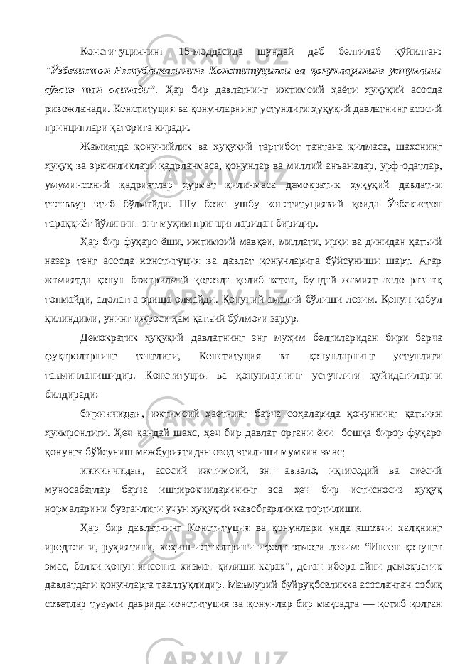 Конституциянинг 15-моддасида шундай деб белгилаб қўйилган: “Ўзбекистон Республикасининг Конституцияси ва қонунларининг устунлиги сўзсиз тан олинади” . Ҳар бир давлатнинг ижтимоий ҳаёти ҳуқуқий асосда ривожланади. Конституция ва қонунларнинг устунлиги ҳуқуқий давлатнинг асосий принциплари қаторига киради. Жамиятда қонунийлик ва ҳуқуқий тартибот тантана қилмаса, шахснинг ҳуқуқ ва эркинликлари қадрланмаса, қонунлар ва миллий анъаналар, урф-одатлар, умуминсоний қадриятлар ҳурмат қилинмаса демократик ҳуқуқий давлатни тасаввур этиб бўлмайди. Шу боис ушбу конституциявий қоида Ўзбекистон тараққиёт йўлининг энг муҳим принципларидан биридир. Ҳар бир фуқаро ёши, ижтимоий мавқеи, миллати, ирқи ва динидан қатъий назар тенг асосда конституция ва давлат қонунларига бўйсуниши шарт. Агар жамиятда қонун бажарилмай қоғозда қолиб кетса, бундай жамият асло равнақ топмайди, адолатга эриша олмайди. Қонуний амалий бўлиши лозим. Қонун қабул қилиндими, унинг ижроси ҳам қатъий бўлмоғи зарур. Демократик ҳуқуқий давлатнинг энг муҳим белгиларидан бири барча фуқароларнинг тенглиги, Конституция ва қонунларнинг устунлиги таъминланишидир. Конституция ва қонунларнинг устунлиги қуйидагиларни билдиради: биринчидан , ижтимоий ҳаётнинг барча соҳаларида қонуннинг қатъиян ҳукмронлиги. Ҳеч қандай шахс, ҳеч бир давлат органи ёки бошқа бирор фуқаро қонунга бўйсуниш мажбуриятидан озод этилиши мумкин эмас; иккинчидан , асосий ижтимоий, энг аввало, иқтисодий ва сиёсий муносабатлар барча иштирокчиларининг эса ҳеч бир истисносиз ҳуқуқ нормаларини бузганлиги учун ҳуқуқий жавобгарликка тортилиши. Ҳар бир давлатнинг Конституция ва қонунлари унда яшовчи халқнинг иродасини, руҳиятини, хоҳиш-истакларини ифода этмоғи лозим: “Инсон қонунга эмас, балки қонун инсонга хизмат қилиши керак”, деган ибора айни демократик давлатдаги қонунларга тааллуқлидир. Маъмурий буйруқбозликка асосланган собиқ советлар тузуми даврида конституция ва қонунлар бир мақсадга — қотиб қолган 