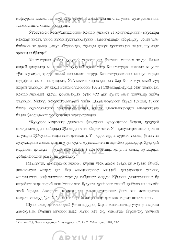 мафкурага асосланган мустабид тузумни ҳимоя қилишга ва унинг ҳукмронлигини таъминлашга хизмат қилар эди. Ўзбекистон Республикасининг Конституцияси ва қонунларининг пировард мақсади инсон, унинг ҳуқуқ эркинликларини таъминлашдан иборатдир. Зотан улуғ бобомиз ва Амир Темур айтганидек, “қаерда қонун ҳукмронлик қилса, шу ерда эркинлик бўлади”. Конституция ўзбек ҳуқуқий тизимининг ўзагини ташкил этади. Барча жорий қонунлар ва норматив ҳуқуқий ҳужжатлар Конституция асосида ва унга тўла мувофиқ ҳолда ишлаб чиқилмоғи зарур. Конституциямизни махсус тарзда муҳофаза қилиш мақсадида, Ўзбекистон тарихида илк бор Конституциявий суд жорий қилинди. Бу ҳақда Конституциянинг 108 ва 109-моддаларида баён қилинган. Конституциямиз қабул қилингандан буён 400 дан ортиқ янги қонунлар қабул қилинди. Мазкур қонунлар миллий ўзбек давлатчилигини барпо этишга, эркин бозор иқтисодиётини ривожлантиришга, жаҳон ҳамжамиятидаги мамлакатлар билан фаол ҳамкорлик қилишга қаратилгандир. “Ҳуқуқий маданият даражаси фақатгина қонунларни билиш, ҳуқуқий маълумотлардан хабардор бўлишдангина иборат эмас. У – қонунларга амал қилиш ва уларга бўйсуниш маданияти демакдир. У – одил судни ҳурмат қилиш, ўз ҳақ ва ҳуқуқларини ҳимоя қилиш учун судга мурожаат этиш эҳтиёжи демакдир. Ҳуқуқий маданият деганда – турли можароларни ҳал қилишда қонунга хилоф кучлардан фойдаланишни рад этиш демакдир” 3 . Маълумки, демократик жамият қуриш узоқ давом этадиган жараён бўлиб, демократик модел ҳар бир мамлакатнинг миллий давлатчилик тарихи, менталитети, урф-одатлари тарзида майдонга чиқади. Кўпгина давлатларнинг бу жараёнга энди кириб келаётгани ҳам бугунги дунёнинг асосий қиёфасини намоён этиб беради. Аксарият ривожланган мамлакатларнинг ўзига хос демократик модели мавжуд бўлиб, бу жараён кўп йиллар ичида давомли тарзда шаклланган. Шуни алоҳида таъкидлаб ўтиш зарурки, барча мамлакатлар учун универсал демократия бўлиши мумкин эмас. Яъни, ҳеч бир мамлакат бирон-бир умумий 3 Каримов И.А. Ватан саждагоҳ каби муқаддасдир. Т. 3 - Т.: Ўзбекистон., 1996, 22-б. 