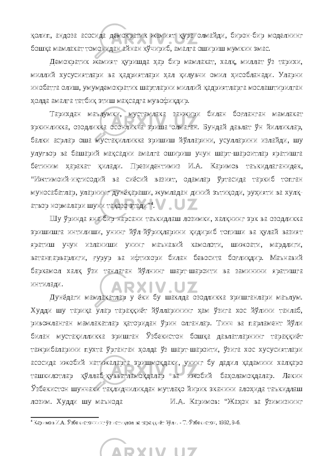 қолип, андоза асосида демократик жамият қура олмайди, бирон-бир моделнинг бошқа мамлакат томонидан айнан кўчириб, амалга ошириш мумкин эмас. Демократик жамият қуришда ҳар бир мамлакат, халқ, миллат ўз тарихи, миллий хусусиятлари ва қадриятлари ҳал қилувчи омил ҳисобланади. Уларни инобатга олиш, умумдемократик шартларни миллий қадриятларга мослаштирилган ҳолда амалга татбиқ этиш мақсадга мувофиқдир. Тарихдан маълумки, мустамлака занжири билан боғланган мамлакат эркинликка, озодликка осонликча эриша олмаган. Бундай давлат ўн йилликлар, балки асрлар оша мустақилликка эришиш йўлларини, усулларини излайди, шу улуғвор ва башарий мақсадни амалга ошириш учун шарт-шароитлар яратишга бетиним ҳаракат қилади. Президентимиз И.А. Каримов таъкидлаганидек, “Ижтимоий-иқтисодий ва сиёсий вазият, одамлар ўртасида таркиб топган муносабатлар, уларнинг дунёқараши, жумладан диний эътиқоди, руҳияти ва хулқ- атвор нормалари шуни тақозо этади” 4 . Шу ўринда яна бир нарсани таъкидлаш лозимки, халқнинг эрк ва озодликка эришишга интилиши, унинг йўл-йўриқларини қидириб топиши ва қулай вазият яратиш учун изланиши унинг маънавий камолоти, шижоати, мардлиги, ватанпарварлиги, ғурур ва ифтихори билан бевосита боғлиқдир. Маънавий баркамол халқ ўзи танлаган йўлнинг шарт-шароити ва заминини яратишга интилади. Дунёдаги мамлакатлар у ёки бу шаклда озодликка эришганлари маълум. Худди шу тариқа улар тараққиёт йўлларининг ҳам ўзига хос йўлини танлаб, ривожланган мамлакатлар қаторидан ўрин олганлар. Тинч ва парламент йўли билан мустақилликка эришган Ўзбекистон бошқа давлатларнинг тараққиёт тажрибаларини пухта ўрганган ҳолда ўз шарт-шароити, ўзига хос хусусиятлари асосида ижобий натижаларга эришмоқдаки, унинг бу дадил қадамини халқаро ташкилотлар қўллаб-қувватламоқдалар ва ижобий баҳоламоқдалар. Лекин Ўзбекистон шунчаки тақлидчиликдан мутлақо йирик эканини алоҳида таъкидлаш лозим. Худди шу маънода И.А. Каримов: “Жаҳон ва ўзимизнинг 4 Каримов И.А. Ўзбекистоннинг ўз истиқлол ва тараққиёт йўли. - Т.:Ўзбекистон, 1992, 9-б. 