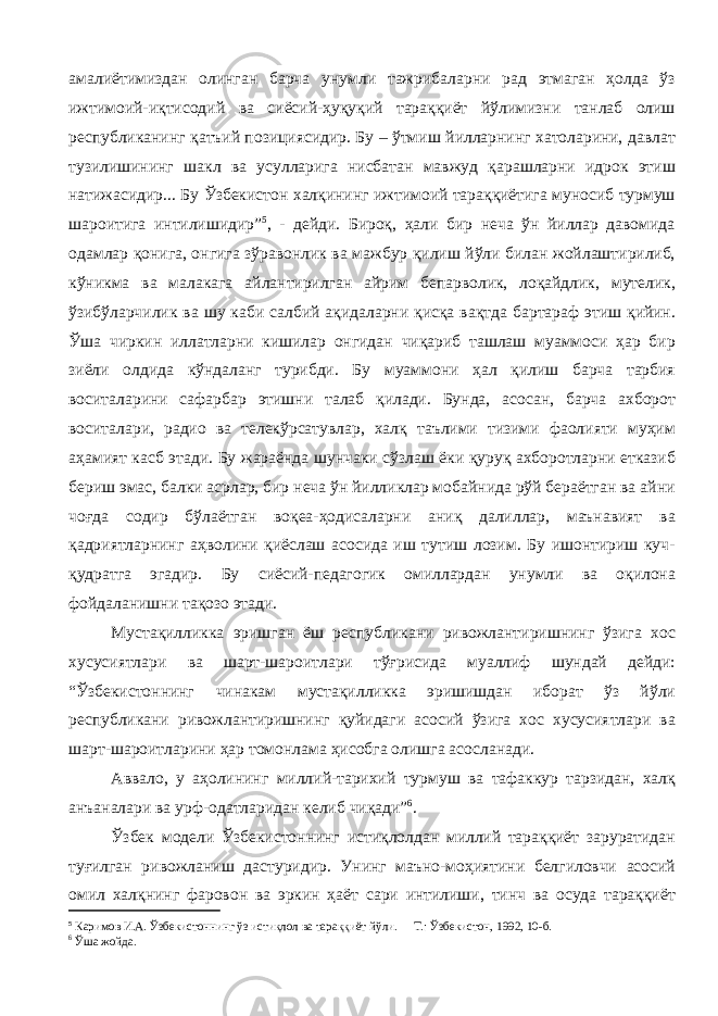 амалиётимиздан олинган барча унумли тажрибаларни рад этмаган ҳолда ўз ижтимоий-иқтисодий ва сиёсий-ҳуқуқий тараққиёт йўлимизни танлаб олиш республиканинг қатъий позициясидир. Бу – ўтмиш йилларнинг хатоларини, давлат тузилишининг шакл ва усулларига нисбатан мавжуд қарашларни идрок этиш натижасидир... Бу Ўзбекистон халқининг ижтимоий тараққиётига муносиб турмуш шароитига интилишидир” 5 , - дейди. Бироқ, ҳали бир неча ўн йиллар давомида одамлар қонига, онгига зўравонлик ва мажбур қилиш йўли билан жойлаштирилиб, кўникма ва малакага айлантирилган айрим бепарволик, лоқайдлик, мутелик, ўзибўларчилик ва шу каби салбий ақидаларни қисқа вақтда бартараф этиш қийин. Ўша чиркин иллатларни кишилар онгидан чиқариб ташлаш муаммоси ҳар бир зиёли олдида кўндаланг турибди. Бу муаммони ҳал қилиш барча тарбия воситаларини сафарбар этишни талаб қилади. Бунда, асосан, барча ахборот воситалари, радио ва телекўрсатувлар, халқ таълими тизими фаолияти муҳим аҳамият касб этади. Бу жараёнда шунчаки сўзлаш ёки қуруқ ахборотларни етказиб бериш эмас, балки асрлар, бир неча ўн йилликлар мобайнида рўй бераётган ва айни чоғда содир бўлаётган воқеа-ҳодисаларни аниқ далиллар, маънавият ва қадриятларнинг аҳволини қиёслаш асосида иш тутиш лозим. Бу ишонтириш куч- қудратга эгадир. Бу сиёсий-педагогик омиллардан унумли ва оқилона фойдаланишни тақозо этади. Мустақилликка эришган ёш республикани ривожлантиришнинг ўзига хос хусусиятлари ва шарт-шароитлари тўғрисида муаллиф шундай дейди: “Ўзбекистоннинг чинакам мустақилликка эришишдан иборат ўз йўли республикани ривожлантиришнинг қуйидаги асосий ўзига хос хусусиятлари ва шарт-шароитларини ҳар томонлама ҳисобга олишга асосланади. Аввало, у аҳолининг миллий-тарихий турмуш ва тафаккур тарзидан, халқ анъаналари ва урф-одатларидан келиб чиқади” 6 . Ўзбек модели Ўзбекистоннинг истиқлолдан миллий тараққиёт заруратидан туғилган ривожланиш дастуридир. Унинг маъно-моҳиятини белгиловчи асосий омил халқнинг фаровон ва эркин ҳаёт сари интилиши, тинч ва осуда тараққиёт 5 Каримов И.А. Ўзбекистоннинг ўз истиқлол ва тараққиёт йўли. – Т.: Ўзбекистон, 1992, 10-б. 6 Ўша жойда. 