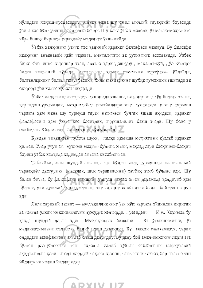 йўлидаги хоҳиш-иродасидир. Айнан мана шу омил миллий тараққиёт борасида ўзига хос йўл тутишни белгилаб берди. Шу боис ўзбек модели, ўз маъно-моҳиятига кўра бошқа биронта тараққиёт моделига ўхшамайди. Ўзбек халқининг ўзига хос қадимий ҳаракат фалсафаси мавжуд. Бу фалсафа халқнинг анъанавий ҳаёт тарзига, менталитети ва руҳиятига асосланади. Ўзбек бирор - бир ишга киришар экан, аввало қариндош-уруғ, маҳалла-кўй, дўст-ёрлари билан кенгашиб кўради, масаланинг ҳамма томонини атрофлича ўйлайди, билганларнинг билим-тажрибасини, билмаганларнинг шубҳа-гумонини эшитади ва охирида ўзи холис хулоса чиқаради. Ўзбек халқининг аксарияти қишлоқда яшаши, оилаларнинг кўп болали экани, қариндош-уруғчилик, меҳр-оқибат тамойилларининг кучлилиги унинг турмуш тарзига ҳам мана шу турмуш тарзи натижаси бўлган яшаш ақидаси, ҳаракат фалсафасига ҳам ўзига хос босиқлик, андишалилик бахш этади. Шу боис у оқибатини ўйламасдан бирор ишга қўл урмайди. Бундан чиқадиган хулоса шуки, халқи ҳамиша моҳиятини кўзлаб ҳаракат қилган. Улар учун энг муҳими моҳият бўлган. Яъни, мақсад сари босқичма-босқич бориш ўзбек халқида қадимдан анъана ҳисобланган. Табиийки, мана шундай анъанага эга бўлган халқ турмушига ноанъанавий тараққиёт дастурини (масалан, шок терапиясини) татбиқ этиб бўлмас эди. Шу билан бирга, бу фалсафани маиший турмуш тақозо этган даражада қолдириб ҳам бўлмас, уни дунёвий тараққиётнинг энг илғор тажрибалари билан бойитиш зарур эди. Янги тарихий вазият — мустақилликнинг ўзи кўп нарсага ойдинлик киритди ва ғоятда улкан имкониятларни вужудга келтирди. Президент И.А. Каримов бу ҳақда шундай деган эди: “Мустақиллик йиллари – ўз ўтмишимизни, ўз маданиятимизни холисона билиб олиш давридир. Бу жаҳон ҳамжамияти, тарих олдидаги вазифамизни англаб олиш давридир. Бу давр бой амал-имкониятларга эга бўлган республикани танг аҳволга солиб қўйган сабабларни мафкуравий ақидалардан ҳоли тарзда жиддий таҳлил қилиш, тангликни тезроқ бартараф этиш йўлларини излаш йилларидир. 