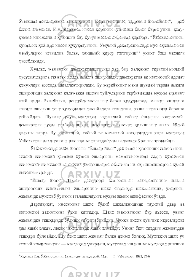 Ўтмишда доноларимиз ва халқимиз: “Қорнимга эмас, қадримга йиғлайман”, – деб бежиз айтмаган. И.А. Каримов инсон қорнини тўйғазиш билан бирга унинг қадр- қимматини жойига қўйишни бир бутун масала сифатида қарайди. “Ўзбекистоннинг кундалик ҳаётида инсон ҳуқуқларининг Умумий декларациясида мустаҳкамланган меъёрларни изчиллик билан, оғишмай қарор топтириш” 8 унинг бош маслаги ҳисобланади. Хуллас, жамиятни демократлаштириш ҳар бир халқнинг тарихий-миллий хусусиятларига таянган ҳолда амалга оширилади, демократия ва ижтимоий адолат қонунлари асосида шакллантирилади. Бу жараённинг мана шундай тарзда амалга оширилиши халқнинг келажакка ишонч туйғуларини тарбиялашда муҳим аҳамият касб этади. Бинобарин, республикамизнинг барча ҳудудларида мазкур ишларни амалга ошириш тенг ҳуқуқлилик тамойилига асосланса, яхши натижалар бериши табиийдир. Шунинг учун мустақил иқтисодий сиёсат ёшларни ижтимоий- демократик руҳда тарбиялашнинг, демократик жамият қуришнинг асоси бўлиб қолиши зарур. Бу иқтисодий, сиёсий ва маънавий жиҳатлардан янги мустақил Ўзбекистон давлатининг равнақи ва тараққиётида салмоқли ўринни эгаллайди. Ўзбекистонда 2008 йилнинг “Ёшлар йили” деб эълон қилиниши жамиятнинг асосий ижтимоий қатлами бўлган ёшларнинг мамлакатимизда содир бўлаётган ижтимоий-иқтисодий ва сиёсий ўзгаришларга объектив нигоҳ ташлашларига қулай имконият яратди. “Ёшлар йили” Давлат дастурида белгиланган вазифаларнинг амалга оширилиши жамиятимиз ёшларининг шахс сифатида шаклланиши, уларнинг жамиятда муносиб ўринни эгаллашларига муҳим замин вазифасини ўтади. Дарҳақиқат, инсоннинг шахс бўлиб шаклланишида тарихий давр ва ижтимоий вазиятнинг ўрни каттадир. Шахс жамиятнинг бир аъзоси, унинг жамиятдан ташқарида бўлиши ғайритабиийдир. Чунки инсон кўпгина нарсаларсиз ҳам яшай олади, лекин танҳоликда яшай олмайди. Унинг бахт-саодати жамиятдан ташқари бўлмайди. Шу боис шахс жамият билан доимо боғлиқ. Мустақил шахс уч асосий компонентни — мустақил фикрлаш, мустақил ишлаш ва мустақил яшашни 8 Каримов И.А. Ўзбекистоннинг ўз истиқлол ва тараққиёт йўли. – Т.: Ўзбекистон, 1992, 20-б. 