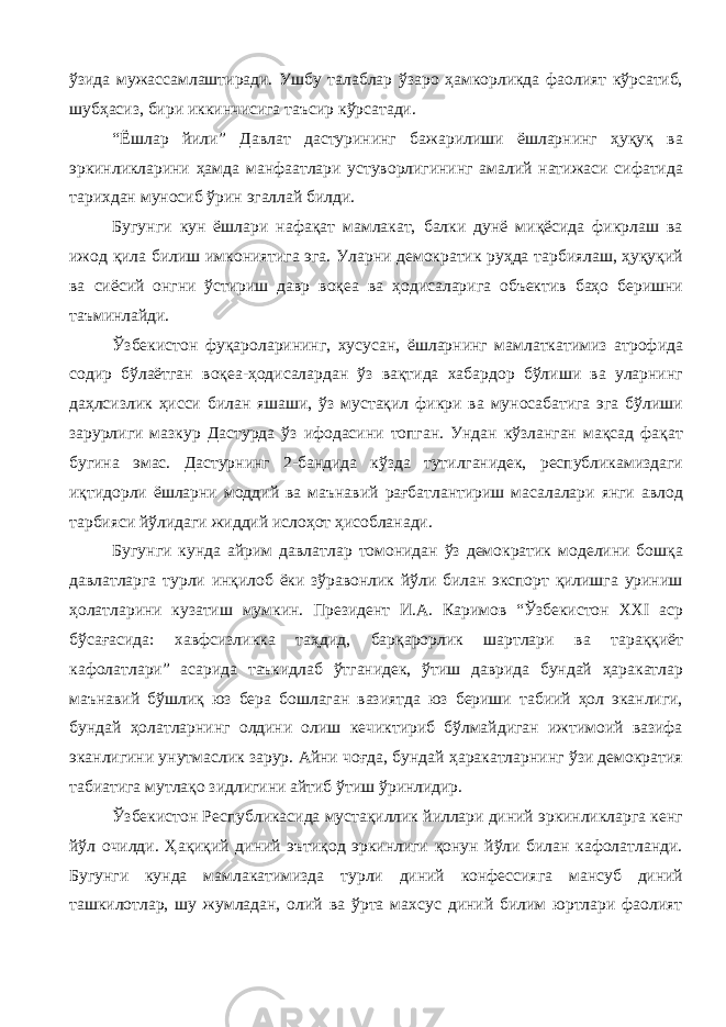 ўзида мужассамлаштиради. Ушбу талаблар ўзаро ҳамкорликда фаолият кўрсатиб, шубҳасиз, бири иккинчисига таъсир кўрсатади. “Ёшлар йили” Давлат дастурининг бажарилиши ёшларнинг ҳуқуқ ва эркинликларини ҳамда манфаатлари устуворлигининг амалий натижаси сифатида тарихдан муносиб ўрин эгаллай билди. Бугунги кун ёшлари нафақат мамлакат, балки дунё миқёсида фикрлаш ва ижод қила билиш имкониятига эга. Уларни демократик руҳда тарбиялаш, ҳуқуқий ва сиёсий онгни ўстириш давр воқеа ва ҳодисаларига объектив баҳо беришни таъминлайди. Ўзбекистон фуқароларининг, хусусан, ёшларнинг мамлаткатимиз атрофида содир бўлаётган воқеа-ҳодисалардан ўз вақтида хабардор бўлиши ва уларнинг даҳлсизлик ҳисси билан яшаши, ўз мустақил фикри ва муносабатига эга бўлиши зарурлиги мазкур Дастурда ўз ифодасини топган. Ундан кўзланган мақсад фақат бугина эмас. Дастурнинг 2-бандида кўзда тутилганидек, республикамиздаги иқтидорли ёшларни моддий ва маънавий рағбатлантириш масалалари янги авлод тарбияси йўлидаги жиддий ислоҳот ҳисобланади. Бугунги кунда айрим давлатлар томонидан ўз демократик моделини бошқа давлатларга турли инқилоб ёки зўравонлик йўли билан экспорт қилишга уриниш ҳолатларини кузатиш мумкин. Президент И.А. Каримов “Ўзбекистон ХХI аср бўсағасида: хавфсизликка таҳдид, барқарорлик шартлари ва тараққиёт кафолатлари” асарида таъкидлаб ўтганидек, ўтиш даврида бундай ҳаракатлар маънавий бўшлиқ юз бера бошлаган вазиятда юз бериши табиий ҳол эканлиги, бундай ҳолатларнинг олдини олиш кечиктириб бўлмайдиган ижтимоий вазифа эканлигини унутмаслик зарур. Айни чоғда, бундай ҳаракатларнинг ўзи демократия табиатига мутлақо зидлигини айтиб ўтиш ўринлидир. Ўзбекистон Республикасида мустақиллик йиллари диний эркинликларга кенг йўл очилди. Ҳақиқий диний эътиқод эркинлиги қонун йўли билан кафолатланди. Бугунги кунда мамлакатимизда турли диний конфессияга мансуб диний ташкилотлар, шу жумладан, олий ва ўрта махсус диний билим юртлари фаолият 