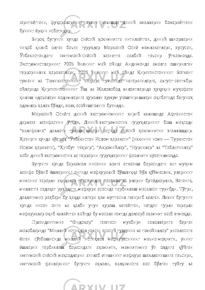 юритаётгани, фуқароларнинг эркин равишда диний амалларни бажараётгани бунинг ёрқин исботидир. Бироқ бугунги кунда сиёсий ҳокимиятга интилаётган, диний шиорларни ниқоб қилиб олган баъзи гуруҳлар Марказий Осиё мамлакатлари, хусусан, Ўзбекистондаги ижтимоий-сиёсий вазиятга салбий таъсир ўтказмоқда. Экстремистларнинг 2005 йилнинг май ойида Андижонда амалга оширилган террорчилик ҳаракатлари, 2006 йилнинг май ойида Қирғизистоннинг Боткент тумани ва Тожикистоннинг Исфара туманида чегарачиларга, август-сентябрь ойларида Қирғизистоннинг Ўш ва Жалолобод вилоятларида ҳуқуқни муҳофаза қилиш идоралари ходимларига қуролли ҳужум уюштиришлари оқибатида бегуноҳ одамлар ҳалок бўлди, халқ осойишталиги бузилди. Марказий Осиёга диний экстремизмнинг кириб келишида Афғонистон дарвоза вазифасини ўтади. Диний-экстремистик гуруҳларнинг бош мақсади “халифалик” давлати тузиш шиори остида сиёсий ҳокимиятни эгаллашдир. Ҳозирги кунда кўпроқ “Ўзбекистон Ислом ҳаракати” (иккинчи номи — Туркистон Ислом ҳаракати), “Ҳизбут – таҳрир”, “Акромийлар”, “Нурчилар” ва “Таблиғчилар” каби диний экстремистик ва террорчи гуруҳларнинг фаолияти кузатилмоқда. Бугунги кунда баркамол инсонни вояга етказиш борасидаги энг муҳим вазифа бўлиб ёшларнинг онгида мафкуравий бўшлиққа йўл қўймаслик, уларнинг миясини зарарли ақидалар таъсиридан тозалаш ва уларни бунёдкорлик, Ватанга, миллатга садоқат руҳидаги мафкура асосида тарбиялаш масаласи турибди. Тўғри, давлатимиз раҳбари бу ҳақда илгари ҳам муттасил гапириб келган. Лекин бугунги кунда инсон онги ва қалби учун кураш кетаётган, четдан турли зарарли мафкуралар оқиб келаётган пайтда бу масала ғоятда долзарб аҳамият касб этмоқда. Президентимиз “Фидокор” газетаси мухбири саволларига берган жавобларида “Миллий истиқлол ғояси: асосий тушунча ва тамойиллар” рисоласига ёзган сўзбошисида миллий истиқлол мафкурасининг маъно-моҳияти, унинг ёшларни тарбиялаш борасидаги аҳамияти, жамиятимиз ўз олдига қўйган ижтимоий-сиёсий мақсадларни англаб етишнинг мафкура шаклланишига таъсири, ижтимоий фанларнинг бугунги аҳволи, халқимизга хос бўлган туйғу ва 