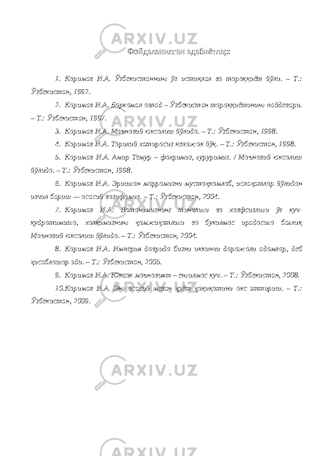 Фойдаланилган адабиётлар : 1. Каримов И.А. Ўзбекистоннинг ўз истиқлол ва тараққиёт йўли. – Т.: Ўзбекистон, 1992. 2. Каримов И.А. Баркамол авлод – Ўзбекистон тараққиётининг пойдевори. – Т.: Ўзбекистон, 1997. 3. Каримов И.А. Маънавий юксалиш йўлида. – Т.: Ўзбекистон, 1998. 4. Каримов И.А. Тарихий хотирасиз келажак йўқ. – Т.: Ўзбекистон, 1998. 5. Каримов И.А. Амир Темур – фахримиз, ғуруримиз. / Маънавий юксалиш йўлида. – Т.: Ўзбекистон, 1998. 6. Каримов И.А. Эришган маррамизни мустаҳкамлаб, ислоҳотлар йўлидан изчил бориш — асосий вазифамиз. – Т.: Ўзбекистон, 2004. 7. Каримов И.А. Ватанимизнинг тинчлиги ва хавфсизлиги ўз куч- қудратимизга, халқимизнинг ҳамжиҳатлиги ва букилмас иродасига боғлиқ Маънавий юксалиш йўлида. – Т.: Ўзбекистон, 2004. 8. Каримов И.А. Империя даврида бизни иккинчи даражали одамлар, деб ҳисоблашар эди. – Т.: Ўзбекистон, 2005. 9. Каримов И.А. Юксак маънавият – енгилмас куч. – Т.: Ўзбекистон, 2008. 10. Каримов И.А. Энг асосий мезон ҳаёт ҳақиқатини акс эттириш. – Т.: Ўзбекистон, 2009. 