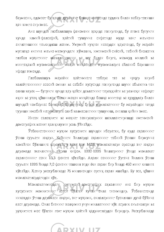 бермасин, одамзот бу ҳақда дунёнинг бошқа чеккасида зудлик билан хабар топиши ҳеч кимга сир эмас. Ана шундай глобаллашув феномени ҳақида гапирганда, бу атама бугунги кунда илмий-фалсафий, ҳаётий тушунча сифатида жуда кенг маънони англатишини таъкидлаш лозим. Умумий нуқтаи назардан қараганда, бу жараён мутлақо янгича маъно-мазмундаги хўжалик, ижтимоий-сиёсий, табиий-биологик глобал муҳитнинг шаклланишини ва шу билан бирга, мавжуд миллий ва минтақавий муаммоларнинг жаҳон миқёсидаги муаммоларга айланиб боришини ифода этмоқда. Глобаллашув жараёни ҳаётимизга тобора тез ва чуқур кириб келаётганининг асосий омили ва сабаби хусусида гапирганда шуни объектив тан олиш керак — бугунги кунда ҳар қайси давлатнинг тараққиёти ва равнақи нафақат яқин ва узоқ қўшнилар, балки жаҳон миқёсида бошқа минтақа ва ҳудудлар билан шундай чамбарчас боғланиб боряптики, бирон мамлакатнинг бу жараёндан четда туриши ижобий натижаларга олиб келмаслигини тушуниш, англаш қийин эмас. Инсон салоҳияти ва меҳнат захираларини шакллантиришда ижтимоий- демографик вазият ҳал қилувчи роль ўйнайди. Ўзбекистоннинг муҳим хусусияти шундан иборатки, бу ерда аҳолининг ўсиш суръати юқори. Кейинги йилларда аҳолининг табиий ўсиши бирмунча камайган бўлишига қарамай, у ҳали ҳам МДҲ мамлакатлари орасида энг юқори даражада эканлигини айтиш кифоя. 1990-1996 йилларнинг ўзида мамлакат аҳолисининг сони 13,3 фоизга кўпайди. Аҳоли сонининг ўртача йиллик ўсиш суръати 1996 йилда 2,0 фоизни ташкил этди ёки аҳоли бир йилда 450 минг кишига кўпайди. Ҳозир республикада 25 миллиондан ортиқ аҳоли яшайди. Бу эса, қўшни мамлакатлардагидан кўп. Мамлакатимиздаги ижтимоий-демографик аҳволнинг яна бир муҳим хусусияти жамиятнинг асоси бўлган кучли оила тизимидир. Ўзбекистонда никоҳдан ўтиш даражаси юқори, энг муҳими, оилаларнинг бузилиши дунё бўйича паст даражада. Оила бизнинг халқимиз учун миллатнинг кўп асрлик анъаналари ва руҳиятига мос бўлган ғоят муҳим ҳаётий қадриятлардан биридир. Республикада 