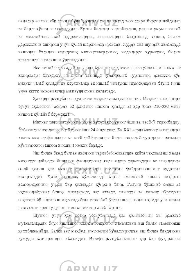 оилалар асосан кўп сонли бўлиб, уларда турли авлод вакиллари бирга яшайдилар ва бирга хўжалик юритадилар. Бу эса болаларни тарбиялаш, уларни умуминсоний ва миллий-маънавий қадриятлардан, анъаналардан баҳраманд қилиш, билим даражасини ошириш учун қулай шароитлар яратади. Худди ана шундай оилаларда кишилар болалик чоғиданоқ меҳнатсеварликни, катталарга ҳурматни, билим эгаллашга интилишни ўрганадилар. Ижтимоий-иқтисодий маънода буларнинг ҳаммаси республиканинг меҳнат захиралари барқарор, интенсив равишда тўлдирилиб туришини, демакки, кўп меҳнат талаб қиладиган корхоналар ва ишлаб чиқариш тармоқларини барпо этиш учун катта имкониятлар мавжудлигини англатади. Ҳозирда республика қудратли меҳнат салоҳиятига эга. Меҳнат захиралари бутун аҳолининг деярли 50 фоизини ташкил қилади ва ҳар йили 210-220 минг кишига кўпайиб бормоқда. Меҳнат салоҳиятининг муҳим хусусияти унинг ёши ва касбий таркибидир. Ўзбекистон аҳолисининг ўртача ёши 24 ёшга тенг. Бу ХХI асрда меҳнат захиралари юксак меҳнат фаоллиги ва касб тайёргарлиги билан ажралиб турадиган одамлар кўпчиликни ташкил этишига имкон беради. Иш билан банд бўлган аҳолини таркибий жиҳатдан қайта тақсимлаш ҳамда меҳнатга лаёқатли ёшларни фаолиятнинг янги илғор тармоқлари ва соҳаларига жалб қилиш ҳам меҳнат салоҳиятидан самарали фойдаланишнинг қудратли захирасидир. Ҳозир қишлоқ хўжалигида барча ижтимоий ишлаб чиқариш ходимларининг учдан бир қисмидан кўпроғи банд. Уларни бўшатиб олиш ва иқтисодиётнинг бошқа соҳаларига, энг аввало, саноатга ва хизмат кўрсатиш соҳасига йўналтириш иқтисодиётда таркибий ўзгаришлар қилиш ҳамда уни жадал ривожлантириш учун кенг имкониятлар очиб беради. Шунинг учун ҳам ҳозир республикада ҳал қилинаётган энг долзарб муаммолардан бири ишлашни хоҳловчиларнинг ҳаммасини иш билан таъминлаш ҳисобланмайди. Балки энг мақбул, ижтимоий йўналтирилган иш билан бандликни вужудга келтиришдан иборатдир. Вазифа республиканинг ҳар бир фуқаросига 