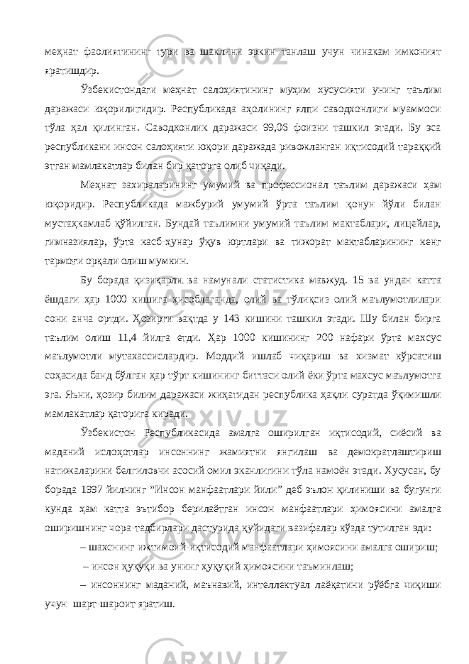 меҳнат фаолиятининг тури ва шаклини эркин танлаш учун чинакам имконият яратишдир. Ўзбекистондаги меҳнат салоҳиятининг муҳим хусусияти унинг таълим даражаси юқорилигидир. Республикада аҳолининг ялпи саводхонлиги муаммоси тўла ҳал қилинган. Саводхонлик даражаси 99,06 фоизни ташкил этади. Бу эса республикани инсон салоҳияти юқори даражада ривожланган иқтисодий тараққий этган мамлакатлар билан бир қаторга олиб чиқади. Меҳнат захираларининг умумий ва профессионал таълим даражаси ҳам юқоридир. Республикада мажбурий умумий ўрта таълим қонун йўли билан мустаҳкамлаб қўйилган. Бундай таълимни умумий таълим мактаблари, лицейлар, гимназиялар, ўрта касб-ҳунар ўқув юртлари ва тижорат мактабларининг кенг тармоғи орқали олиш мумкин. Бу борада қизиқарли ва намунали статистика мавжуд. 15 ва ундан катта ёшдаги ҳар 1000 кишига ҳисоблаганда, олий ва тўлиқсиз олий маълумотлилари сони анча ортди. Ҳозирги вақтда у 143 кишини ташкил этади. Шу билан бирга таълим олиш 11,4 йилга етди. Ҳар 1000 кишининг 200 нафари ўрта махсус маълумотли мутахассислардир. Моддий ишлаб чиқариш ва хизмат кўрсатиш соҳасида банд бўлган ҳар тўрт кишининг биттаси олий ёки ўрта махсус маълумотга эга. Яъни, ҳозир билим даражаси жиҳатидан республика ҳақли суратда ўқимишли мамлакатлар қаторига киради. Ўзбекистон Республикасида амалга оширилган иқтисодий, сиёсий ва маданий ислоҳотлар инсоннинг жамиятни янгилаш ва демократлаштириш натижаларини белгиловчи асосий омил эканлигини тўла намоён этади. Хусусан, бу борада 1997 йилнинг “Инсон манфаатлари йили” деб эълон қилиниши ва бугунги кунда ҳам катта эътибор берилаётган инсон манфаатлари ҳимоясини амалга оширишнинг чора-тадбирлари дастурида қуйидаги вазифалар кўзда тутилган эди: – шахснинг ижтимоий-иқтисодий манфаатлари ҳимоясини амалга ошириш; – инсон ҳуқуқи ва унинг ҳуқуқий ҳимоясини таъминлаш; – инсоннинг маданий, маънавий, интеллектуал лаёқатини рўёбга чиқиши учун шарт-шароит яратиш. 