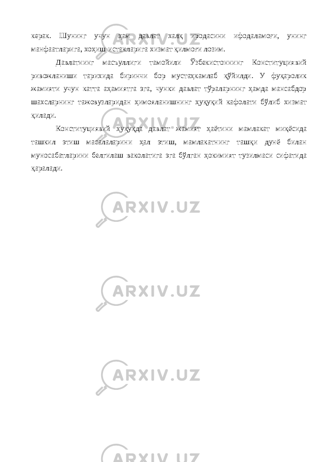 керак. Шунинг учун ҳам давлат халқ иродасини ифодаламоғи, унинг манфаатларига, хоҳиш-истакларига хизмат қилмоғи лозим. Давлатнинг масъуллиги тамойили Ўзбекистоннинг Конституциявий ривожланиши тарихида биринчи бор мустаҳкамлаб қўйилди. У фуқаролик жамияти учун катта аҳамиятга эга, чунки давлат тўраларнинг ҳамда мансабдор шахсларнинг тажовузларидан ҳимояланишнинг ҳуқуқий кафолати бўлиб хизмат қилади. Конституциявий ҳуқуқда давлат жамият ҳаётини мамлакат миқёсида ташкил этиш масалаларини ҳал этиш, мамлакатнинг ташқи дунё билан муносабатларини белгилаш ваколатига эга бўлган ҳокимият тузилмаси сифатида қаралади. 