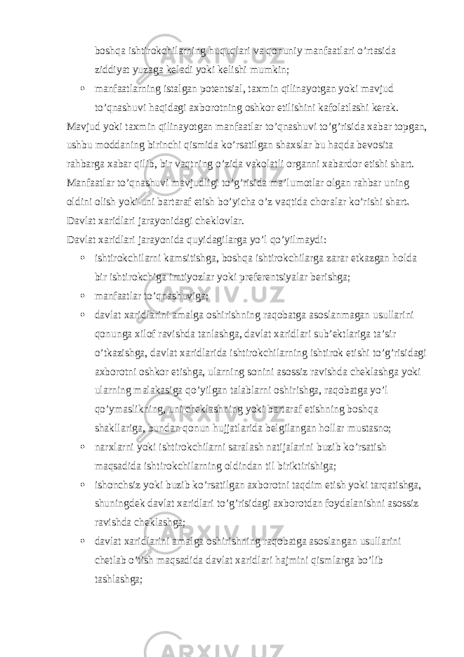 boshqa ishtirokchilarning huquqlari va qonuniy manfaatlari o’rtasida ziddiyat yuzaga keladi yoki kelishi mumkin;  manfaatlarning istalgan potentsial, taxmin qilinayotgan yoki mavjud to’qnashuvi haqidagi axborotning oshkor etilishini kafolatlashi kerak. Mavjud yoki taxmin qilinayotgan manfaatlar to’qnashuvi to’g’risida xabar topgan, ushbu moddaning birinchi qismida ko’rsatilgan shaxslar bu haqda bevosita rahbarga xabar qilib, bir vaqtning o’zida vakolatli organni xabardor etishi shart. Manfaatlar to’qnashuvi mavjudligi to’g’risida ma’lumotlar olgan rahbar uning oldini olish yoki uni bartaraf etish bo’yicha o’z vaqtida choralar ko’rishi shart . Davlat xaridlari jarayonidagi cheklovlar. Davlat xaridlari jarayonida quyidagilarga yo’l qo’yilmaydi:  ishtirokchilarni kamsitishga, boshqa ishtirokchilarga zarar etkazgan holda bir ishtirokchiga imtiyozlar yoki preferentsiyalar berishga;  manfaatlar to’qnashuviga;  davlat xaridlarini amalga oshirishning raqobatga asoslanmagan usullarini qonunga xilof ravishda tanlashga, davlat xaridlari sub’ektlariga ta’sir o’tkazishga, davlat xaridlarida ishtirokchilarning ishtirok etishi to’g’risidagi axborotni oshkor etishga, ularning sonini asossiz ravishda cheklashga yoki ularning malakasiga qo’yilgan talablarni oshirishga, raqobatga yo’l qo’ymaslikning, uni cheklashning yoki bartaraf etishning boshqa shakllariga, bundan qonun hujjatlarida belgilangan hollar mustasno;  narxlarni yoki ishtirokchilarni saralash natijalarini buzib ko’rsatish maqsadida ishtirokchilarning oldindan til biriktirishiga;  ishonchsiz yoki buzib ko’rsatilgan axborotni taqdim etish yoki tarqatishga, shuningdek davlat xaridlari to’g’risidagi axborotdan foydalanishni asossiz ravishda cheklashga;  davlat xaridlarini amalga oshirishning raqobatga asoslangan usullarini chetlab o’tish maqsadida davlat xaridlari hajmini qismlarga bo’lib tashlashga; 