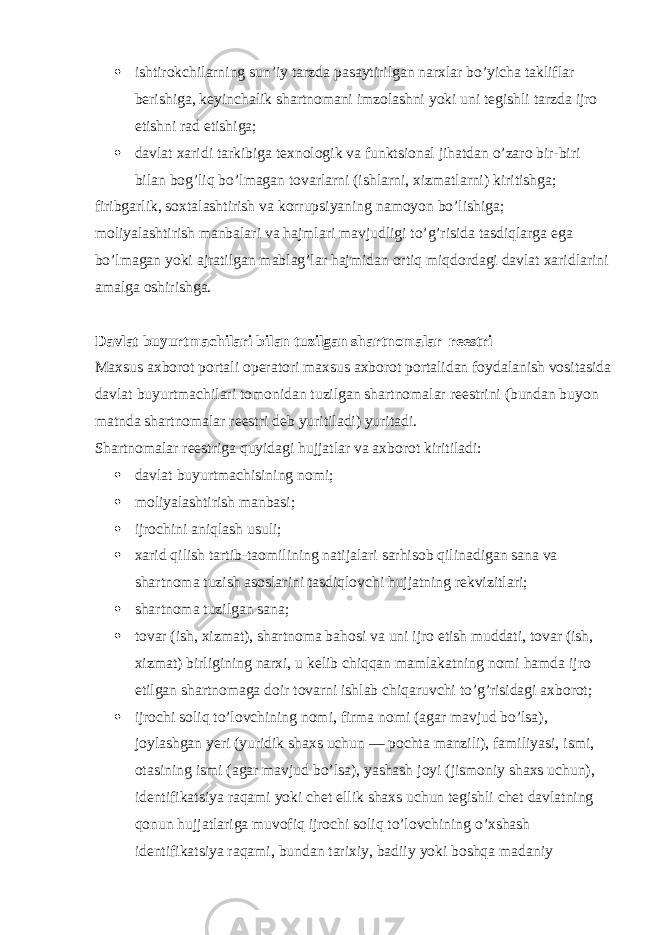  ishtirokchilarning sun’iy tarzda pasaytirilgan narxlar bo’yicha takliflar berishiga, keyinchalik shartnomani imzolashni yoki uni tegishli tarzda ijro etishni rad etishiga;  davlat xaridi tarkibiga texnologik va funktsional jihatdan o’zaro bir-biri bilan bog’liq bo’lmagan tovarlarni (ishlarni, xizmatlarni) kiritishga; firibgarlik, soxtalashtirish va korrupsiyaning namoyon bo’lishiga; moliyalashtirish manbalari va hajmlari mavjudligi to’g’risida tasdiqlarga ega bo’lmagan yoki ajratilgan mablag’lar hajmidan ortiq miqdordagi davlat xaridlarini amalga oshirishga. Davlat buyurtmachilari bilan tuzilgan shartnomalar reestri Maxsus axborot portali operatori maxsus axborot portalidan foydalanish vositasida davlat buyurtmachilari tomonidan tuzilgan shartnomalar reestrini (bundan buyon matnda shartnomalar reestri deb yuritiladi) yuritadi. Shartnomalar reestriga quyidagi hujjatlar va axborot kiritiladi:  davlat buyurtmachisining nomi;  moliyalashtirish manbasi;  ijrochini aniqlash usuli;  xarid qilish tartib-taomilining natijalari sarhisob qilinadigan sana va shartnoma tuzish asoslarini tasdiqlovchi hujjatning rekvizitlari;  shartnoma tuzilgan sana;  tovar (ish, xizmat), shartnoma bahosi va uni ijro etish muddati, tovar (ish, xizmat) birligining narxi, u kelib chiqqan mamlakatning nomi hamda ijro etilgan shartnomaga doir tovarni ishlab chiqaruvchi to’g’risidagi axborot;  ijrochi soliq to’lovchining nomi, firma nomi (agar mavjud bo’lsa), joylashgan yeri (yuridik shaxs uchun — pochta manzili), familiyasi, ismi, otasining ismi (agar mavjud bo’lsa), yashash joyi (jismoniy shaxs uchun), identifikatsiya raqami yoki chet ellik shaxs uchun tegishli chet davlatning qonun hujjatlariga muvofiq ijrochi soliq to’lovchining o’xshash identifikatsiya raqami, bundan tarixiy, badiiy yoki boshqa madaniy 