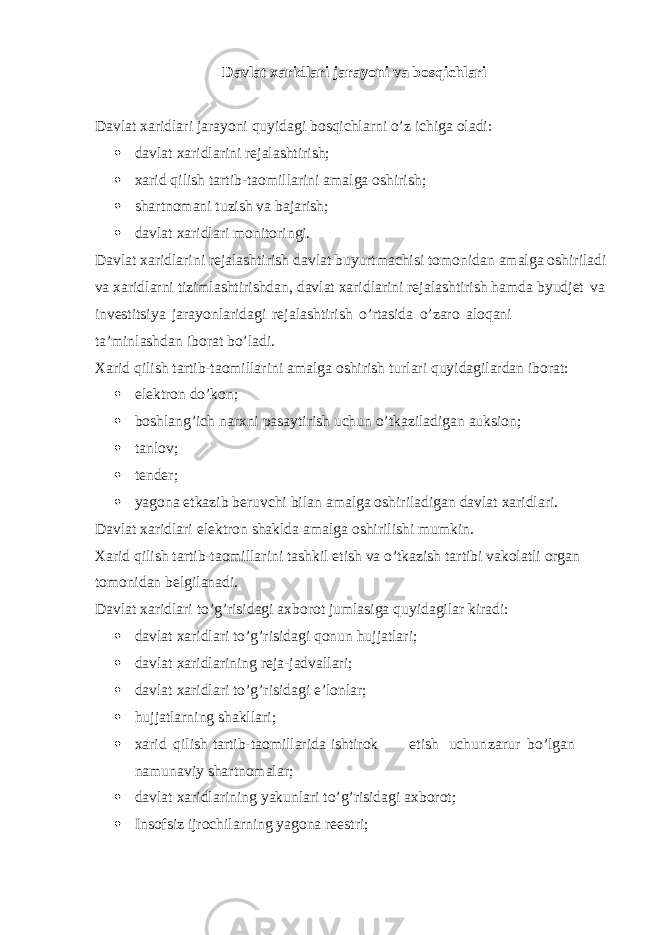 Davlat xaridlari jarayoni va bosqichlari Davlat xaridlari jarayoni quyidagi bosqichlarni o’z ichiga oladi:  davlat xaridlarini rejalashtirish;  xarid qilish tartib-taomillarini amalga oshirish;  shartnomani tuzish va bajarish;  davlat xaridlari monitoringi. Davlat xaridlarini rejalashtirish davlat buyurtmachisi tomonidan amalga oshiriladi va xaridlarni tizimlashtirishdan, davlat xaridlarini rejalashtirish hamda byudjet va investitsiya jarayonlaridagi rejalashtirish o’rtasida o’zaro aloqani ta’minlashdan iborat bo’ladi. Xarid qilish tartib-taomillarini amalga oshirish turlari quyidagilardan iborat:  elektron do’kon;  boshlang’ich narxni pasaytirish uchun o’tkaziladigan auksion;  tanlov;  tender;  yagona etkazib beruvchi bilan amalga oshiriladigan davlat xaridlari. Davlat xaridlari elektron shaklda amalga oshirilishi mumkin. Xarid qilish tartib-taomillarini tashkil etish va o’tkazish tartibi vakolatli organ tomonidan belgilanadi. Davlat xaridlari to’g’risidagi axborot jumlasiga quyidagilar kiradi:  davlat xaridlari to’g’risidagi qonun hujjatlari;  davlat xaridlarining reja-jadvallari;  davlat xaridlari to’g’risidagi e’lonlar;  hujjatlarning shakllari;  xarid qilish tartib-taomillarida ishtirok etish uchun zarur bo’lgan namunaviy shartnomalar;  davlat xaridlarining yakunlari to’g’risidagi axborot;  Insofsiz ijrochilarning yagona reestri; 