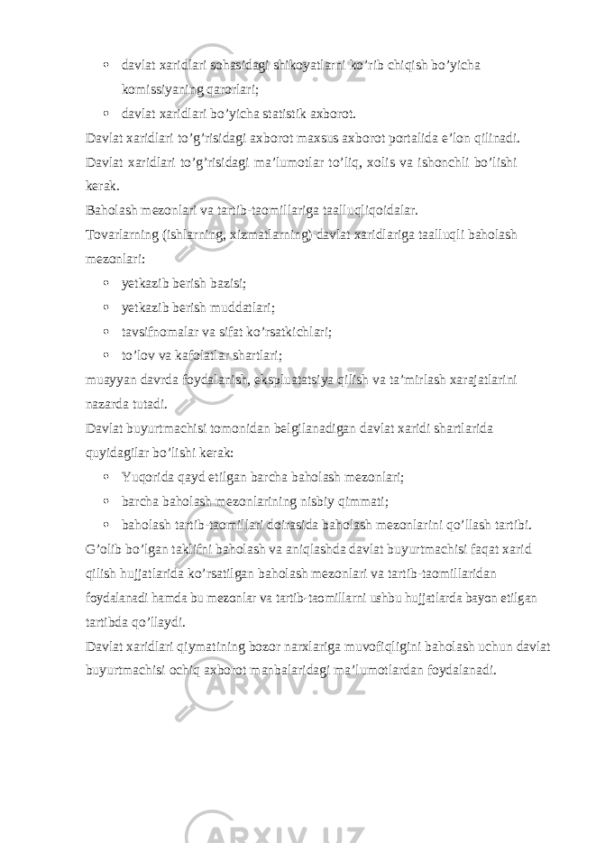  davlat xaridlari sohasidagi shikoyatlarni ko’rib chiqish bo’yicha komissiyaning qarorlari;  davlat xaridlari bo’yicha statistik axborot. Davlat xaridlari to’g’risidagi axborot maxsus axborot portalida e’lon qilinadi. Davlat xaridlari to’g’risidagi ma’lumotlar to’liq, xolis va ishonchli bo’lishi kerak. Baholash mezonlari va tartib-taomillariga taalluqli qoidalar. Tovarlarning (ishlarning, xizmatlarning) davlat xaridlariga taalluqli baholash mezonlari:  yetkazib berish bazisi;  yetkazib berish muddatlari;  tavsifnomalar va sifat ko’rsatkichlari;  to’lov va kafolatlar shartlari; muayyan davrda foydalanish, ekspluatatsiya qilish va ta’mirlash xarajatlarini nazarda tutadi. Davlat buyurtmachisi tomonidan belgilanadigan davlat xaridi shartlarida quyidagilar bo’lishi kerak:  Yuqorida qayd etilgan barcha baholash mezonlari;  barcha baholash mezonlarining nisbiy qimmati;  baholash tartib-taomillari doirasida baholash mezonlarini qo’llash tartibi. G’olib bo’lgan taklifni baholash va aniqlashda davlat buyurtmachisi faqat xarid qilish hujjatlarida ko’rsatilgan baholash mezonlari va tartib-taomillaridan foydalanadi hamda bu mezonlar va tartib-taomillarni ushbu hujjatlarda bayon etilgan tartibda qo’llaydi. Davlat xaridlari qiymatining bozor narxlariga muvofiqligini baholash uchun davlat buyurtmachisi ochiq axborot manbalaridagi ma’lumotlardan foydalanadi. 