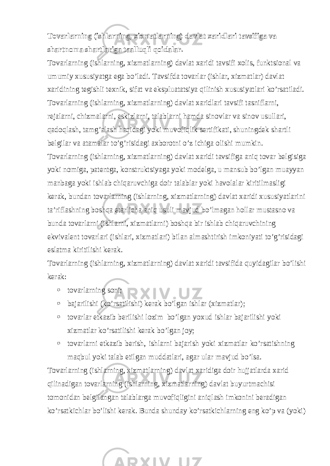 Tovarlarning (ishlarning, xizmatlarning) davlat xaridlari tavsifiga va shartnoma shartlariga taalluqli qoidalar. Tovarlarning (ishlarning, xizmatlarning) davlat xaridi tavsifi xolis, funktsional va umumiy xususiyatga ega bo’ladi. Tavsifda tovarlar (ishlar, xizmatlar) davlat xaridining tegishli texnik, sifat va ekspluatatsiya qilinish xususiyatlari ko’rsatiladi. Tovarlarning (ishlarning, xizmatlarning) davlat xaridlari tavsifi tasniflarni, rejalarni, chizmalarni, eskizlarni, talablarni hamda sinovlar va sinov usullari, qadoqlash, tamg’alash haqidagi yoki muvofiqlik sertifikati, shuningdek shartli belgilar va atamalar to’g’risidagi axborotni o’z ichiga olishi mumkin. Tovarlarning (ishlarning, xizmatlarning) davlat xaridi tavsifiga aniq tovar belgisiga yoki nomiga, patentga, konstruktsiyaga yoki modelga, u mansub bo’lgan muayyan manbaga yoki ishlab chiqaruvchiga doir talablar yoki havolalar kiritilmasligi kerak, bundan tovarlarning (ishlarning, xizmatlarning) davlat xaridi xususiyatlarini ta’riflashning boshqa etarlicha aniq usuli mavjud bo’lmagan hollar mustasno va bunda tovarlarni (ishlarni, xizmatlarni) boshqa bir ishlab chiqaruvchining ekvivalent tovarlari (ishlari, xizmatlari) bilan almashtirish imkoniyati to’g’risidagi eslatma kiritilishi kerak. Tovarlarning (ishlarning, xizmatlarning) davlat xaridi tavsifida quyidagilar bo’lishi kerak:  tovarlarning soni;  bajarilishi (ko’rsatilishi) kerak bo’lgan ishlar (xizmatlar);  tovarlar etkazib berilishi lozim bo’lgan yoxud ishlar bajarilishi yoki xizmatlar ko’rsatilishi kerak bo’lgan joy;  tovarlarni etkazib berish, ishlarni bajarish yoki xizmatlar ko’rsatishning maqbul yoki talab etilgan muddatlari, agar ular mavjud bo’lsa. Tovarlarning (ishlarning, xizmatlarning) davlat xaridiga doir hujjatlarda xarid qilinadigan tovarlarning (ishlarning, xizmatlarning) davlat buyurtmachisi tomonidan belgilangan talablarga muvofiqligini aniqlash imkonini beradigan ko’rsatkichlar bo’lishi kerak. Bunda shunday ko’rsatkichlarning eng ko’p va (yoki) 