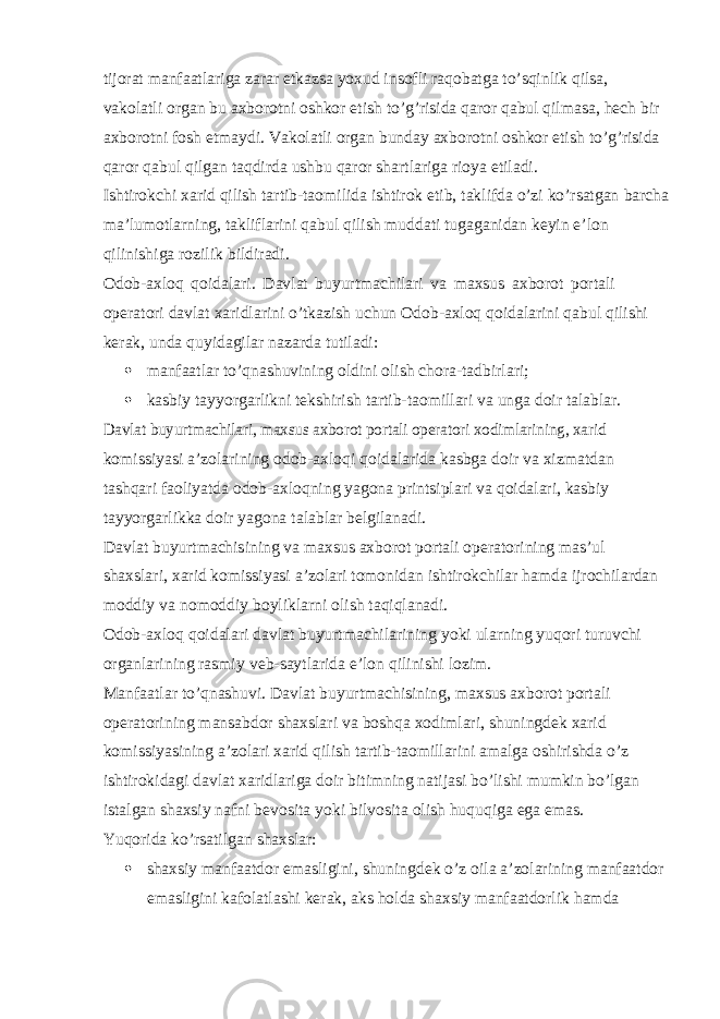 tijorat manfaatlariga zarar etkazsa yoxud insofli raqobatga to’sqinlik qilsa, vakolatli organ bu axborotni oshkor etish to’g’risida qaror qabul qilmasa, hech bir axborotni fosh etmaydi. Vakolatli organ bunday axborotni oshkor etish to’g’risida qaror qabul qilgan taqdirda ushbu qaror shartlariga rioya etiladi. Ishtirokchi xarid qilish tartib-taomilida ishtirok etib, taklifda o’zi ko’rsatgan barcha ma’lumotlarning, takliflarini qabul qilish muddati tugaganidan keyin e’lon qilinishiga rozilik bildiradi. Odob-axloq qoidalari. Davlat buyurtmachilari va maxsus axborot portali operatori davlat xaridlarini o’tkazish uchun Odob-axloq qoidalarini qabul qilishi kerak, unda quyidagilar nazarda tutiladi:  manfaatlar to’qnashuvining oldini olish chora-tadbirlari;  kasbiy tayyorgarlikni tekshirish tartib-taomillari va unga doir talablar.Davlat buyurtmachilari, maxsus axborot portali operatori xodimlarining, xarid komissiyasi a’zolarining odob-axloqi qoidalarida kasbga doir va xizmatdan tashqari faoliyatda odob-axloqning yagona printsiplari va qoidalari, kasbiy tayyorgarlikka doir yagona talablar belgilanadi. Davlat buyurtmachisining va maxsus axborot portali operatorining mas’ul shaxslari, xarid komissiyasi a’zolari tomonidan ishtirokchilar hamda ijrochilardan moddiy va nomoddiy boyliklarni olish taqiqlanadi. Odob-axloq qoidalari davlat buyurtmachilarining yoki ularning yuqori turuvchi organlarining rasmiy veb-saytlarida e’lon qilinishi lozim. Manfaatlar to’qnashuvi. Davlat buyurtmachisining, maxsus axborot portali operatorining mansabdor shaxslari va boshqa xodimlari, shuningdek xarid komissiyasining a’zolari xarid qilish tartib-taomillarini amalga oshirishda o’z ishtirokidagi davlat xaridlariga doir bitimning natijasi bo’lishi mumkin bo’lgan istalgan shaxsiy nafni bevosita yoki bilvosita olish huquqiga ega emas. Yuqorida ko’rsatilgan shaxslar:  shaxsiy manfaatdor emasligini, shuningdek o’z oila a’zolarining manfaatdor emasligini kafolatlashi kerak, aks holda shaxsiy manfaatdorlik hamda 