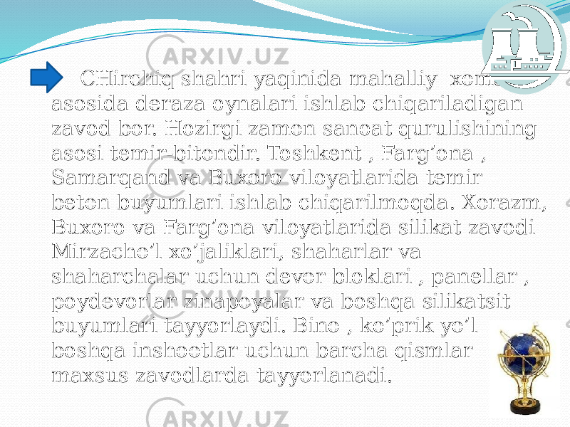  CHirchiq shahri yaqinida mahalliy xomashyo asosida deraza oynalari ishlab chiqariladigan zavod bor. Hozirgi zamon sanoat qurulishining asosi temir-bitondir. Toshkent , Farg’ona , Samarqand va Buxoro viloyatlarida temir – beton buyumlari ishlab chiqarilmoqda. Xorazm, Buxoro va Farg’ona viloyatlarida silikat zavodi Mirzacho’l xo’jaliklari, shaharlar va shaharchalar uchun devor bloklari , panellar , poydevorlar zinapoyalar va boshqa silikatsit buyumlari tayyorlaydi. Bino , ko’prik yo’l va boshqa inshootlar uchun barcha qismlar maxsus zavodlarda tayyorlanadi. 