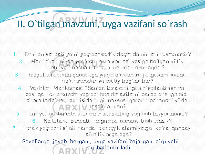 II. O`tilgan mavzuni, uyga vazifani so`rash 1. O’rmon sanoati ya’ni yog’ochsozlik deganda nimani tushunasiz? 2. Mamlakatimizda yog’och-taxta xomashyosiga bo’lgan yillik ehtiyoji necha mln kub metrdan ortmoqda ? 3. Respublikamizda qanchaga yaqin o’rmon xo’jaligi korxonalari qo’riqxonalar va milliy bog’lar bor? 4. Vazirlar Mahkamasi “Sanoat terakchiligini rivojlantirish va boshqa tez o’suvchi yog’ochbop daraxtlarni barpo etishga oid chora tadbirlar tog’risida ” gi maxsus qarori nechanchi yilda tasdiqlangan? 5. Har yili necha mln kub metr sanoatbop yog’och tayyorlanadi? 6. Sellulaza sanoati deganda nimani tushunasiz? 7. Terak yog’ochi sifati hamda ekalogik ahamiyatga ko’ra qanday afzalliklarga ega? Savollarga javob bergan , uyga vazifani bajargan o`quvchi rag`batlantiriladi 