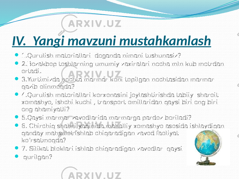 IV. Yangi mavzuni mustahkamlash  1.Qurulish materiallari deganda nimani tushunasiz?  2.Bezakbop toshlarning umumiy zaxiralari necha mln kub metrdan ortadi.  3.Yurtimizda nechta marmar koni topilgan nechtasidan marmar qazib olinmoqda?  4.Qurulish materiallari korxonasini joylashtirishda tabiiy sharoit xomashyo, ishchi kuchi , transport omillaridan qaysi biri eng biri eng ahamiyatli?  5.Qaysi marmar zavodlarida marmarga pardoz beriladi?  6. Chirchiq shahri yaqinida mahalliy xomashyo asosida ishlaydigan qanday mahsulot ishlab chiqaradigan zavod faoliyat ko’rsatmoqda?  7. Silikat bloklari ishlab chiqaradigan zavodlar qaysi viloyatda  qurilgan? 