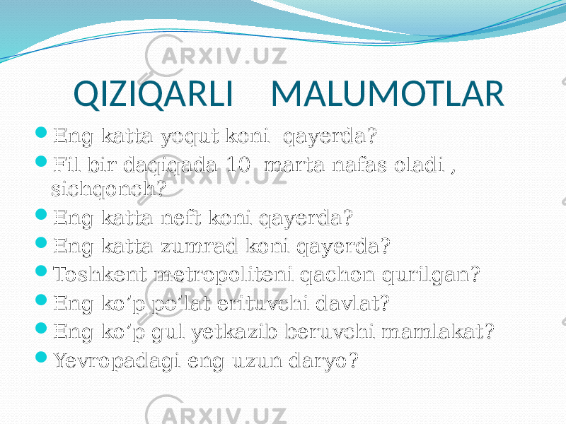  QIZIQARLI MALUMOTLAR  Eng katta yoqut koni qayerda?  Fil bir daqiqada 10 marta nafas oladi , sichqonch?  Eng katta neft koni qayerda?  Eng katta zumrad koni qayerda?  Toshkent metropoliteni qachon qurilgan?  Eng ko’p po’lat erituvchi davlat?  Eng ko’p gul yetkazib beruvchi mamlakat?  Yevropadagi eng uzun daryo? 