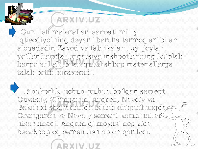   Qurulish materallari sanoati milliy iqtisodiyotning deyarli barcha tarmoqlari bilan aloqadadir. Zavod va fabrikalar , uy -joylar , yo’llar hamda irrigatsiya inshootlarining ko’plab barpo etilishi bilan qurulishbop materiallarga talab ortib boraveradi.  Binokorlik uchun muhim bo’lgan sement Quvasoy, Ohangaron, Angren, Navoiy va Bekobod shaharlarida ishlab chiqarilmoqda. Ohangaron va Navoiy sement kombinatlar hisoblanadi. Angren gilmoyasi negizida bezakbop oq sement ishlab chiqariladi. 