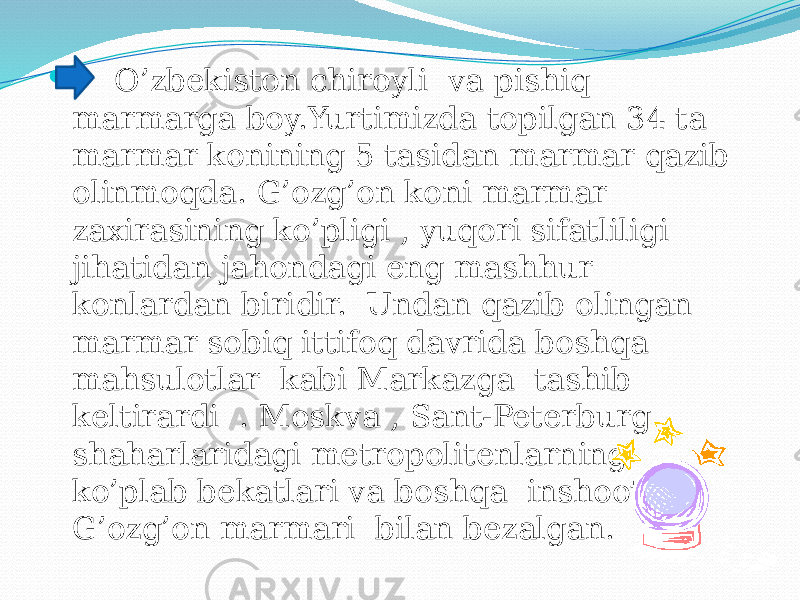  O’zbekiston chiroyli va pishiq marmarga boy.Yurtimizda topilgan 34 ta marmar konining 5 tasidan marmar qazib olinmoqda. G’ozg’on koni marmar zaxirasining ko’pligi , yuqori sifatliligi jihatidan jahondagi eng mashhur konlardan biridir. Undan qazib olingan marmar sobiq ittifoq davrida boshqa mahsulotlar kabi Markazga tashib keltirardi . Moskva , Sant-Peterburg shaharlaridagi metropolitenlarning ko’plab bekatlari va boshqa inshootlar G’ozg’on marmari bilan bezalgan. 